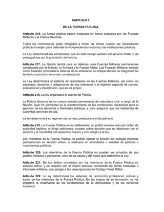 CAPITULO 7
DE LA FUERZA PUBLICA
Artículo 216. La fuerza pública estará integrada en forma exclusiva por las Fuerzas
Militares y la Policía Nacional.
Todos los colombianos están obligados a tomar las armas cuando las necesidades
públicas lo exijan para defender la independencia nacional y las instituciones públicas.
La Ley determinará las condiciones que en todo tiempo eximen del servicio militar y las
prerrogativas por la prestación del mismo.
Artículo 217. La Nación tendrá para su defensa unas Fuerzas Militares permanentes
constituidas por el Ejército, la Armada y la Fuerza Aérea. Las Fuerzas Militares tendrán
como finalidad primordial la defensa de la soberanía, la independencia, la integridad del
territorio nacional y del orden constitucional.
La Ley determinará el sistema de reemplazos en las Fuerzas Militares, así como los
ascensos, derechos y obligaciones de sus miembros y el régimen especial de carrera,
prestacional y disciplinario, que les es propio.
Artículo 218. La ley organizará el cuerpo de Policía.
La Policía Nacional es un cuerpo armado permanente de naturaleza civil, a cargo de la
Nación, cuyo fin primordial es el mantenimiento de las condiciones necesarias para el
ejercicio de los derechos y libertades públicas, y para asegurar que los habitantes de
Colombia convivan en paz.
La ley determinará su régimen de carrera, prestacional y disciplinario.
Artículo 219. La Fuerza Pública no es deliberante; no podrá reunirse sino por orden de
autoridad legítima, ni dirigir peticiones, excepto sobre asuntos que se relacionen con el
servicio y la moralidad del respectivo cuerpo y con arreglo a la ley.
Los miembros de la Fuerza Pública no podrán ejercer la función del sufragio mientras
permanezcan en servicio activo, ni intervenir en actividades o debates de partidos o
movimientos políticos.
Artículo 220. Los miembros de la Fuerza Pública no pueden ser privados de sus
grados, honores y pensiones, sino en los casos y del modo que determine la Ley.
Artículo 221. De los delitos cometidos por los miembros de la Fuerza Pública en
servicio activo, y en relación con el mismo servicio, conocerán las cortes marciales o
tribunales militares, con arreglo a las prescripciones del Código Penal Militar.
Artículo 222. La ley determinará los sistemas de promoción profesional, cultural y
social de los miembros de la Fuerza Pública. En las etapas de su formación, se les
impartirá la enseñanza de los fundamentos de la democracia y de los derechos
humanos.
 