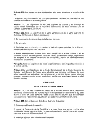 Artículo 230. Los jueces, en sus providencias, sólo están sometidos al imperio de la
ley.
La equidad, la jurisprudencia, los principios generales del derecho y la doctrina son
criterios auxiliares de la actividad judicial.
Artículo 231. Los Magistrados de la Corte Suprema de Justicia y del Consejo de
Estado serán nombrados por la respectiva corporación, de listas enviadas por el
Consejo Superior de la Judicatura.
Artículo 232. Para ser Magistrado de la Corte Constitucional, de la Corte Suprema de
Justicia y del Consejo de Estado se requiere:
1. Ser colombiano de nacimiento y ciudadano en ejercicio.
2. Ser abogado.
3. No haber sido condenado por sentencia judicial a pena privativa de la libertad,
excepto por delitos políticos o culposos.
4. Haber desempeñado, durante diez años, cargos en la Rama Judicial o en el
Ministerio Público, o haber ejercido, con buen crédito, por el mismo tiempo, la profesión
de abogado, o la cátedra universitaria en disciplinas jurídicas en establecimientos
reconocidos oficialmente.
Parágrafo. Para ser Magistrado de estas corporaciones no será requisito pertenecer a
la carrera judicial.
Artículo 233. Los Magistrados de la Corte Constitucional, de la Corte Suprema de
Justicia y del Consejo de Estado serán elegidos para períodos individuales de ocho
años, no podrán ser reelegidos y permanecerán en el ejercicio de sus cargos mientras
observen buena conducta, tengan rendimiento satisfactorio y no hayan llegado a edad
de retiro forzoso.
CAPITULO 2
DE LA JURISDICCION ORDINARIA
Artículo 234. La Corte Suprema de Justicia es el máximo tribunal de la jurisdicción
ordinaria y se compondrá del número impar de magistrados que determine la ley. Esta
dividirá la Corte en salas, señalará a cada una de ellas los asuntos que deba conocer
separadamente y determinará aquellos en que deba intervenir la Corte en pleno.
Artículo 235. Son atribuciones de la Corte Suprema de Justicia:
1. Actuar como tribunal de casación.
2. Juzgar al Presidente de la República o a quien haga sus veces y a los altos
funcionarios de que trata el artículo 174, por cualquier hecho punible que se les impute,
conforme al artículo 175 numerales 2 y 3.
3. Investigar y juzgar a los miembros del Congreso.
 