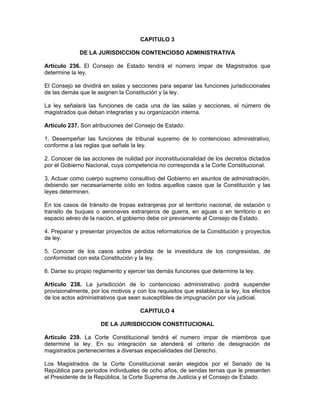 CAPITULO 3
DE LA JURISDICCION CONTENCIOSO ADMINISTRATIVA
Artículo 236. El Consejo de Estado tendrá el número impar de Magistrados que
determine la ley.
El Consejo se dividirá en salas y secciones para separar las funciones jurisdiccionales
de las demás que le asignen la Constitución y la ley.
La ley señalará las funciones de cada una de las salas y secciones, el número de
magistrados que deban integrarlas y su organización interna.
Artículo 237. Son atribuciones del Consejo de Estado:
1. Desempeñar las funciones de tribunal supremo de lo contencioso administrativo,
conforme a las reglas que señale la ley.
2. Conocer de las acciones de nulidad por inconstitucionalidad de los decretos dictados
por el Gobierno Nacional, cuya competencia no corresponda a la Corte Constitucional.
3. Actuar como cuerpo supremo consultivo del Gobierno en asuntos de administración,
debiendo ser necesariamente oído en todos aquellos casos que la Constitución y las
leyes determinen.
En los casos de tránsito de tropas extranjeras por el territorio nacional, de estación o
transito de buques o aeronaves extranjeros de guerra, en aguas o en territorio o en
espacio aéreo de la nación, el gobierno debe oír previamente al Consejo de Estado.
4. Preparar y presentar proyectos de actos reformatorios de la Constitución y proyectos
de ley.
5. Conocer de los casos sobre pérdida de la investidura de los congresistas, de
conformidad con esta Constitución y la ley.
6. Darse su propio reglamento y ejercer las demás funciones que determine la ley.
Artículo 238. La jurisdicción de lo contencioso administrativo podrá suspender
provisionalmente, por los motivos y con los requisitos que establezca la ley, los efectos
de los actos administrativos que sean susceptibles de impugnación por vía judicial.
CAPITULO 4
DE LA JURISDICCION CONSTITUCIONAL
Artículo 239. La Corte Constitucional tendrá el numero impar de miembros que
determine la ley. En su integración se atenderá el criterio de designación de
magistrados pertenecientes a diversas especialidades del Derecho.
Los Magistrados de la Corte Constitucional serán elegidos por el Senado de la
República para períodos individuales de ocho años, de sendas ternas que le presenten
el Presidente de la República, la Corte Suprema de Justicia y el Consejo de Estado.
 