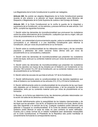 Los Magistrados de la Corte Constitucional no podrán ser reelegidos.
Artículo 240. No podrán ser elegidos Magistrados de la Corte Constitucional quienes
durante el año anterior a la elección se hayan desempeñado como Ministros del
Despacho o Magistrados de la Corte Suprema de Justicia o del Consejo de Estado.
Artículo 241. A la Corte Constitucional se le confía la guarda de la integridad y
supremacía de la Constitución, en los estrictos y precisos términos de este artículo. Con
tal fin, cumplirá las siguientes funciones:
1. Decidir sobre las demandas de inconstitucionalidad que promuevan los ciudadanos
contra los actos reformatorios de la Constitución, cualquiera que sea su origen, sólo por
vicios de procedimiento en su formación.
2. Decidir, con anterioridad al pronunciamiento popular, sobre la constitucionalidad de la
convocatoria a un referendo o a una Asamblea Constituyente para reformar la
Constitución, sólo por vicios de procedimiento en su formación.
3. Decidir sobre la constitucionalidad de los referendos sobre leyes y de las consultas
populares y plebiscitos del orden nacional. Estos últimos sólo por vicios de
procedimiento en su convocatoria y realización.
4. Decidir sobre las demandas de inconstitucionalidad que presenten los ciudadanos
contra las leyes, tanto por su contenido material como por vicios de procedimiento en su
formación.
5. Decidir sobre las demandas de inconstitucionalidad que presenten los ciudadanos
contra los decretos con fuerza de ley dictados por el Gobierno con fundamento en los
artículos 150 numeral 10 y 341 de la Constitución, por su contenido material o por vicios
de procedimiento en su formación.
6. Decidir sobre las excusas de que trata el artículo 137 de la Constitución.
7. Decidir definitivamente sobre la constitucionalidad de los decretos legislativos que
dicte el Gobierno con fundamento en los artículos 212, 213 y 215 de la Constitución.
8. Decidir definitivamente sobre la constitucionalidad de los proyectos de ley que hayan
sido objetados por el Gobierno como inconstitucionales, y de los proyectos de leyes
estatutarias, tanto por su contenido material como por vicios de procedimiento en su
formación.
9. Revisar, en la forma que determine la ley, las decisiones judiciales relacionadas con
la acción de tutela de los derechos constitucionales.
10. Decidir definitivamente sobre la exequibilidad de los tratados internacionales y de
las leyes que los aprueben. Con tal fin, el Gobierno los remitirá a la Corte, dentro de los
seis días siguientes a la sanción de la ley. Cualquier ciudadano podrá intervenir para
defender o impugnar su constitucionalidad. Si la Corte los declara constitucionales, el
Gobierno podrá efectuar el canje de notas; en caso contrario no serán ratificados.
Cuando una o varias normas de un tratado multilateral sean declaradas inexequibles
por la Corte Constitucional, el Presidente de la República sólo podrá manifestar el
consentimiento formulando la correspondiente reserva.
 