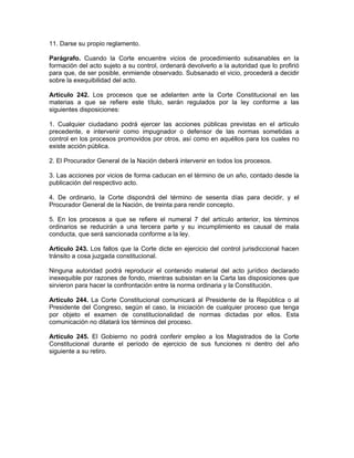 11. Darse su propio reglamento.
Parágrafo. Cuando la Corte encuentre vicios de procedimiento subsanables en la
formación del acto sujeto a su control, ordenará devolverlo a la autoridad que lo profirió
para que, de ser posible, enmiende observado. Subsanado el vicio, procederá a decidir
sobre la exequibilidad del acto.
Artículo 242. Los procesos que se adelanten ante la Corte Constitucional en las
materias a que se refiere este título, serán regulados por la ley conforme a las
siguientes disposiciones:
1. Cualquier ciudadano podrá ejercer las acciones públicas previstas en el artículo
precedente, e intervenir como impugnador o defensor de las normas sometidas a
control en los procesos promovidos por otros, así como en aquéllos para los cuales no
existe acción pública.
2. El Procurador General de la Nación deberá intervenir en todos los procesos.
3. Las acciones por vicios de forma caducan en el término de un año, contado desde la
publicación del respectivo acto.
4. De ordinario, la Corte dispondrá del término de sesenta días para decidir, y el
Procurador General de la Nación, de treinta para rendir concepto.
5. En los procesos a que se refiere el numeral 7 del artículo anterior, los términos
ordinarios se reducirán a una tercera parte y su incumplimiento es causal de mala
conducta, que será sancionada conforme a la ley.
Artículo 243. Los fallos que la Corte dicte en ejercicio del control jurisdiccional hacen
tránsito a cosa juzgada constitucional.
Ninguna autoridad podrá reproducir el contenido material del acto jurídico declarado
inexequible por razones de fondo, mientras subsistan en la Carta las disposiciones que
sirvieron para hacer la confrontación entre la norma ordinaria y la Constitución.
Artículo 244. La Corte Constitucional comunicará al Presidente de la República o al
Presidente del Congreso, según el caso, la iniciación de cualquier proceso que tenga
por objeto el examen de constitucionalidad de normas dictadas por ellos. Esta
comunicación no dilatará los términos del proceso.
Artículo 245. El Gobierno no podrá conferir empleo a los Magistrados de la Corte
Constitucional durante el período de ejercicio de sus funciones ni dentro del año
siguiente a su retiro.
 