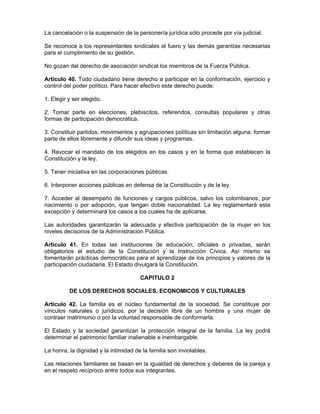 La cancelación o la suspensión de la personería jurídica sólo procede por vía judicial.
Se reconoce a los representantes sindicales el fuero y las demás garantías necesarias
para el cumplimiento de su gestión.
No gozan del derecho de asociación sindical los miembros de la Fuerza Pública.
Artículo 40. Todo ciudadano tiene derecho a participar en la conformación, ejercicio y
control del poder político. Para hacer efectivo este derecho puede:
1. Elegir y ser elegido.
2. Tomar parte en elecciones, plebiscitos, referendos, consultas populares y otras
formas de participación democrática.
3. Constituir partidos, movimientos y agrupaciones políticas sin limitación alguna: formar
parte de ellos libremente y difundir sus ideas y programas.
4. Revocar el mandato de los elegidos en los casos y en la forma que establecen la
Constitución y la ley.
5. Tener iniciativa en las corporaciones públicas.
6. Interponer acciones públicas en defensa de la Constitución y de la ley.
7. Acceder al desempeño de funciones y cargos públicos, salvo los colombianos, por
nacimiento o por adopción, que tengan doble nacionalidad. La ley reglamentará esta
excepción y determinará los casos a los cuales ha de aplicarse.
Las autoridades garantizarán la adecuada y efectiva participación de la mujer en los
niveles decisorios de la Administración Pública.
Artículo 41. En todas las instituciones de educación, oficiales o privadas, serán
obligatorios el estudio de la Constitución y la Instrucción Cívica. Así mismo se
fomentarán prácticas democráticas para el aprendizaje de los principios y valores de la
participación ciudadana. El Estado divulgará la Constitución.
CAPITULO 2
DE LOS DERECHOS SOCIALES, ECONOMICOS Y CULTURALES
Artículo 42. La familia es el núcleo fundamental de la sociedad. Se constituye por
vínculos naturales o jurídicos, por la decisión libre de un hombre y una mujer de
contraer matrimonio o por la voluntad responsable de conformarla.
El Estado y la sociedad garantizan la protección integral de la familia. La ley podrá
determinar el patrimonio familiar inalienable e inembargable.
La honra, la dignidad y la intimidad de la familia son inviolables.
Las relaciones familiares se basan en la igualdad de derechos y deberes de la pareja y
en el respeto recíproco entre todos sus integrantes.
 
