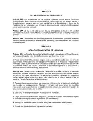 CAPITULO 5
DE LAS JURISDICCIONES ESPECIALES
Artículo 246. Las autoridades de los pueblos indígenas podrán ejercer funciones
jurisdiccionales dentro de su ámbito territorial, de conformidad con sus propias normas y
procedimientos, siempre que no sean contrarios a la Constitución y leyes de la
República. La ley establecerá las formas de coordinación de esta jurisdicción especial
con el sistema judicial nacional.
Artículo 247. La ley podrá crear jueces de paz encargados de resolver en equidad
conflictos individuales y comunitarios. También podrá ordenar que se elijan por votación
popular.
Artículo 248. Unicamente las condenas proferidas en sentencias judiciales en forma
definitiva tienen la calidad de antecedentes penales y contravencionales en todos los
órdenes legales.
CAPITULO 6
DE LA FISCALIA GENERAL DE LA NACION
Artículo 249. La Fiscalía General de la Nación estará integrada por el Fiscal General,
los fiscales delegados y los demás funcionarios que determine la ley.
El Fiscal General de la Nación será elegido para un período de cuatro años por la Corte
Suprema de Justicia, de terna enviada por el Presidente de la República y no podrá ser
reelegido. Debe reunir las mismas calidades exigidas para ser Magistrado de la Corte
Suprema de Justicia. La Fiscalía General de la Nación forma parte de la rama judicial y
tendrá autonomía administrativa y presupuestal.
Artículo 250. Corresponde a la Fiscalía General de la Nación, de oficio o mediante
denuncia o querella, investigar los delitos y acusar a los presuntos infractores ante los
juzgados y tribunales competentes. Se exceptúan los delitos cometidos por miembros
de la Fuerza Pública en servicio activo y en relación con el mismo servicio. Para tal
efecto la Fiscalía General de la Nación deberá:
1. Asegurar la comparecencia de los presuntos infractores de la ley penal, adoptando
las medidas de aseguramiento. Además, y si fuere del caso, tomar las medidas
necesarias para hacer efectivos el restablecimiento del derecho y la indemnización de
los perjuicios ocasionados por el delito.
2. Calificar y declarar precluidas las investigaciones realizadas.
3. Dirigir y coordinar las funciones de policía judicial que en forma permanente cumplen
la Policía Nacional y los demás organismos que señale la ley.
4. Velar por la protección de las víctimas, testigos e intervinientes en el proceso.
5. Cumplir las demás funciones que establezca la ley.
 