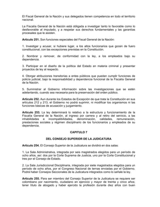 El Fiscal General de la Nación y sus delegados tienen competencia en todo el territorio
nacional.
La Fiscalía General de la Nación está obligada a investigar tanto lo favorable como lo
desfavorable al imputado, y a respetar sus derechos fundamentales y las garantías
procesales que le asisten.
Artículo 251. Son funciones especiales del Fiscal General de la Nación:
1. Investigar y acusar, si hubiere lugar, a los altos funcionarios que gocen de fuero
constitucional, con las excepciones previstas en la Constitución.
2. Nombrar y remover, de conformidad con la ley, a los empleados bajo su
dependencia.
3. Participar en el diseño de la política del Estado en materia criminal y presentar
proyectos de ley al respecto.
4. Otorgar atribuciones transitorias a entes públicos que puedan cumplir funciones de
policía judicial, bajo la responsabilidad y dependencia funcional de la Fiscalía General
de la Nación.
5. Suministrar al Gobierno información sobre las investigaciones que se estén
adelantando, cuando sea necesaria para la preservación del orden público.
Artículo 252. Aun durante los Estados de Excepción de que trata la Constitución en sus
artículos 212 y 213, el Gobierno no podrá suprimir, ni modificar los organismos ni las
funciones básicas de acusación y juzgamiento.
Artículo 253. La ley determinará lo relativo a la estructura y funcionamiento de la
Fiscalía General de la Nación, al ingreso por carrera y al retiro del servicio, a las
inhabilidades e incompatibilidades, denominación, calidades, remuneración,
prestaciones sociales y régimen disciplinario de los funcionarios y empleados de su
dependencia.
CAPITULO 7
DEL CONSEJO SUPERIOR DE LA JUDICATURA
Artículo 254. El Consejo Superior de la Judicatura se dividirá en dos salas:
1. La Sala Administrativa, integrada por seis magistrados elegidos para un período de
ocho años, así: dos por la Corte Suprema de Justicia, uno por la Corte Constitucional y
tres por el Consejo de Estado.
2. La Sala Jurisdiccional Disciplinaria, integrada por siete magistrados elegidos para un
período de ocho años, por el Congreso Nacional de ternas enviadas por el Gobierno.
Podrá haber Consejos Seccionales de la Judicatura integrados como lo señale la ley.
Artículo 255. Para ser miembro del Consejo Superior de la Judicatura se requiere ser
colombiano por nacimiento, ciudadano en ejercicio y mayor de treinta y cinco años;
tener título de abogado y haber ejercido la profesión durante diez años con buen
 
