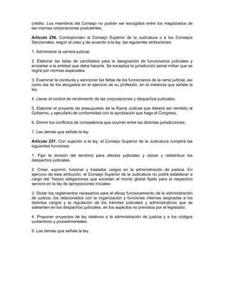 crédito. Los miembros del Consejo no podrán ser escogidos entre los magistrados de
las mismas corporaciones postulantes.
Artículo 256. Corresponden al Consejo Superior de la Judicatura o a los Consejos
Seccionales, según el caso y de acuerdo a la ley, las siguientes atribuciones:
1. Administrar la carrera judicial.
2. Elaborar las listas de candidatos para la designación de funcionarios judiciales y
enviarlas a la entidad que deba hacerla. Se exceptúa la jurisdicción penal militar que se
regirá por normas especiales.
3. Examinar la conducta y sancionar las faltas de los funcionarios de la rama judicial, así
como las de los abogados en el ejercicio de su profesión, en la instancia que señale la
ley.
4. Llevar el control de rendimiento de las corporaciones y despachos judiciales.
5. Elaborar el proyecto de presupuesto de la Rama Judicial que deberá ser remitido al
Gobierno, y ejecutarlo de conformidad con la aprobación que haga el Congreso.
6. Dirimir los conflictos de competencia que ocurran entre las distintas jurisdicciones.
7. Las demás que señale la ley.
Artículo 257. Con sujeción a la ley, el Consejo Superior de la Judicatura cumplirá las
siguientes funciones:
1. Fijar la división del territorio para efectos judiciales y ubicar y redistribuir los
despachos judiciales.
2. Crear, suprimir, fusionar y trasladar cargos en la administración de justicia. En
ejercicio de esta atribución, el Consejo Superior de la Judicatura no podrá establecer a
cargo del Tesoro obligaciones que excedan el monto global fijado para el respectivo
servicio en la ley de apropiaciones iniciales.
3. Dictar los reglamentos necesarios para el eficaz funcionamiento de la administración
de justicia, los relacionados con la organización y funciones internas asignadas a los
distintos cargos y la regulación de los trámites judiciales y administrativos que se
adelanten en los despachos judiciales, en los aspectos no previstos por el legislador.
4. Proponer proyectos de ley relativos a la administración de justicia y a los códigos
sustantivos y procedimentales.
5. Las demás que señale la ley.
 