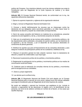 política del Congreso. Sus miembros deberán reunir las mismas calidades que exige la
Constitución para ser Magistrado de la Corte Suprema de Justicia y no serán
reelegibles.
Artículo 265. El Consejo Nacional Electoral tendrá, de conformidad con la ley, las
siguientes atribuciones especiales:
1. Ejercer la suprema inspección y vigilancia de la organización electoral.
2. Elegir y remover al Registrador Nacional del Estado Civil.
3. Conocer y decidir definitivamente los recursos que se interpongan contra las
decisiones de sus delegados sobre escrutinios generales y en tales casos hacer la
declaratoria de elección y expedir las credenciales correspondientes.
4. Servir de cuerpo consultivo del Gobierno en materias de su competencia, presentar
proyectos de acto legislativo y de ley, y recomendar proyectos de decreto.
5. Velar por el cumplimiento de las normas sobre partidos y movimientos políticos y de
las disposiciones sobre publicidad y encuestas de opinión política; por los derechos de
la oposición y de las minorías, y por el desarrollo de los procesos electorales en
condiciones de plenas garantías.
6. Distribuir los aportes que para el financiamiento de las campañas electorales y para
asegurar el derecho de participación política de los ciudadanos, establezca la ley.
7. Efectuar el escrutinio general de toda votación nacional, hacer la declaratoria de
elección y expedir las credenciales a que haya lugar.
8. Reconocer la personería jurídica de los partidos y movimientos políticos.
9. Reglamentar la participación de los partidos y movimientos políticos en los medios de
comunicación social del Estado.
10. Colaborar para la realización de consultas internas de los partidos y movimientos
para la escogencia de sus candidatos.
11. Darse su propio reglamento.
12. Las demás que le confiera la ley.
Artículo 266. El Registrador Nacional del Estado Civil será elegido por el Consejo
Nacional Electoral para un período de cinco anos y deberá reunir las mismas calidades
que exige la Constitución para ser Magistrado de la Corte Suprema de Justicia.
No podrá ser reelegido y ejercerá las funciones que establezca la ley, incluida la
dirección y organización de las elecciones, el registro civil y la identificación de las
personas, así como la de celebrar contratos en nombre de la Nación, en los casos que
aquélla disponga.
TITULO X
DE LOS ORGANISMOS DE CONTROL
 