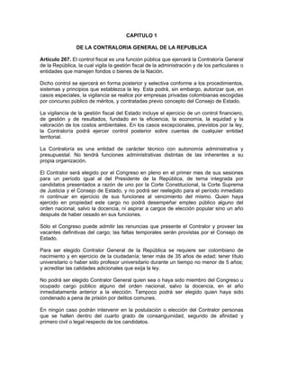 CAPITULO 1
DE LA CONTRALORIA GENERAL DE LA REPUBLICA
Artículo 267. El control fiscal es una función pública que ejercerá la Contraloría General
de la República, la cual vigila la gestión fiscal de la administración y de los particulares o
entidades que manejen fondos o bienes de la Nación.
Dicho control se ejercerá en forma posterior y selectiva conforme a los procedimientos,
sistemas y principios que establezca la ley. Esta podrá, sin embargo, autorizar que, en
casos especiales, la vigilancia se realice por empresas privadas colombianas escogidas
por concurso público de méritos, y contratadas previo concepto del Consejo de Estado.
La vigilancia de la gestión fiscal del Estado incluye el ejercicio de un control financiero,
de gestión y de resultados, fundado en la eficiencia, la economía, la equidad y la
valoración de los costos ambientales. En los casos excepcionales, previstos por la ley,
la Contraloría podrá ejercer control posterior sobre cuentas de cualquier entidad
territorial.
La Contraloría es una entidad de carácter técnico con autonomía administrativa y
presupuestal. No tendrá funciones administrativas distintas de las inherentes a su
propia organización.
El Contralor será elegido por el Congreso en pleno en el primer mes de sus sesiones
para un período igual al del Presidente de la República, de terna integrada por
candidatos presentados a razón de uno por la Corte Constitucional, la Corte Suprema
de Justicia y el Consejo de Estado, y no podrá ser reelegido para el período inmediato
ni continuar en ejercicio de sus funciones al vencimiento del mismo. Quien haya
ejercido en propiedad este cargo no podrá desempeñar empleo público alguno del
orden nacional, salvo la docencia, ni aspirar a cargos de elección popular sino un año
después de haber cesado en sus funciones.
Sólo el Congreso puede admitir las renuncias que presente el Contralor y proveer las
vacantes definitivas del cargo; las faltas temporales serán provistas por el Consejo de
Estado.
Para ser elegido Contralor General de la República se requiere ser colombiano de
nacimiento y en ejercicio de la ciudadanía; tener más de 35 años de edad; tener título
universitario o haber sido profesor universitario durante un tiempo no menor de 5 años;
y acreditar las calidades adicionales que exija la ley.
No podrá ser elegido Contralor General quien sea o haya sido miembro del Congreso u
ocupado cargo público alguno del orden nacional, salvo la docencia, en el año
inmediatamente anterior a la elección. Tampoco podrá ser elegido quien haya sido
condenado a pena de prisión por delitos comunes.
En ningún caso podrán intervenir en la postulación o elección del Contralor personas
que se hallen dentro del cuarto grado de consanguinidad, segundo de afinidad y
primero civil o legal respecto de los candidatos.
 