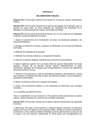CAPITULO 2
DEL MINISTERIO PUBLICO
Artículo 275. El Procurador General de la Nación es el supremo director del Ministerio
Público.
Artículo 276. El Procurador General de la Nación será elegido por el Senado, para un
período de cuatro años, de terna integrada por candidatos del Presidente de la
República, la Corte Suprema de Justicia y el Consejo de Estado.
Artículo 277. El Procurador General de la Nación, por si o por medio de sus delegados
y agentes, tendrá las siguientes funciones:
1. Vigilar el cumplimiento de la Constitución, las leyes, las decisiones judiciales y los
actos administrativos.
2. Proteger los derechos humanos y asegurar su efectividad, con el auxilio del Defensor
del Pueblo.
3. Defender los intereses de la sociedad.
4. Defender los intereses colectivos, en especial el ambiente.
5. Velar por el ejercicio diligente y eficiente de las funciones administrativas.
6. Ejercer vigilancia superior de la conducta oficial de quienes desempeñen funciones
públicas, inclusive las de elección popular; ejercer preferentemente el poder
disciplinario; adelantar las investigaciones correspondientes e imponer las respectivas
sanciones conforme a la ley.
7. Intervenir en los procesos y ante las autoridades judiciales o administrativas, cuando
sea necesario, en defensa del orden jurídico, del patrimonio público, o de los derechos y
garantías fundamentales.
8. Rendir anualmente informe de su gestión al Congreso.
9. Exigir a los funcionarios públicos y a los particulares la información que considere
necesaria.
10. Las demás que determine la ley.
Para el cumplimiento de sus funciones la Procuraduría tendrá atribuciones de policía
judicial, y podrá interponer las acciones que considere necesarias.
Artículo 278. El Procurador General de la Nación ejercerá directamente las siguientes
funciones:
1. Desvincular del cargo, previa audiencia y mediante decisión motivada, al funcionario
público que incurra en alguna de las siguientes faltas: infringir de manera manifiesta la
Constitución o la ley; derivar evidente e indebido provecho patrimonial en el ejercicio de
su cargo o de sus funciones; obstaculizar, en forma grave, las investigaciones que
 