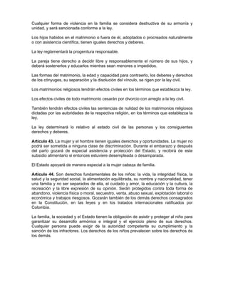 Cualquier forma de violencia en la familia se considera destructiva de su armonía y
unidad, y será sancionada conforme a la ley.
Los hijos habidos en el matrimonio o fuera de él, adoptados o procreados naturalmente
o con asistencia científica, tienen iguales derechos y deberes.
La ley reglamentará la progenitura responsable.
La pareja tiene derecho a decidir libre y responsablemente el número de sus hijos, y
deberá sostenerlos y educarlos mientras sean menores o impedidos.
Las formas del matrimonio, la edad y capacidad para contraerlo, los deberes y derechos
de los cónyuges, su separación y la disolución del vínculo, se rigen por la ley civil.
Los matrimonios religiosos tendrán efectos civiles en los términos que establezca la ley.
Los efectos civiles de todo matrimonio cesarán por divorcio con arreglo a la ley civil.
También tendrán efectos civiles las sentencias de nulidad de los matrimonios religiosos
dictadas por las autoridades de la respectiva religión, en los términos que establezca la
ley.
La ley determinará lo relativo al estado civil de las personas y los consiguientes
derechos y deberes.
Artículo 43. La mujer y el hombre tienen iguales derechos y oportunidades. La mujer no
podrá ser sometida a ninguna clase de discriminación. Durante el embarazo y después
del parto gozará de especial asistencia y protección del Estado, y recibirá de este
subsidio alimentario si entonces estuviere desempleada o desamparada.
El Estado apoyará de manera especial a la mujer cabeza de familia.
Artículo 44. Son derechos fundamentales de los niños: la vida, la integridad física, la
salud y la seguridad social, la alimentación equilibrada, su nombre y nacionalidad, tener
una familia y no ser separados de ella, el cuidado y amor, la educación y la cultura, la
recreación y la libre expresión de su opinión. Serán protegidos contra toda forma de
abandono, violencia física o moral, secuestro, venta, abuso sexual, explotación laboral o
económica y trabajos riesgosos. Gozarán también de los demás derechos consagrados
en la Constitución, en las leyes y en los tratados internacionales ratificados por
Colombia.
La familia, la sociedad y el Estado tienen la obligación de asistir y proteger al niño para
garantizar su desarrollo armónico e integral y el ejercicio pleno de sus derechos.
Cualquier persona puede exigir de la autoridad competente su cumplimiento y la
sanción de los infractores. Los derechos de los niños prevalecen sobre los derechos de
los demás.
 