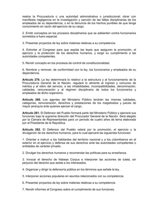 realice la Procuraduría o una autoridad administrativa o jurisdiccional; obrar con
manifiesta negligencia en la investigación y sanción de las faltas disciplinarias de los
empleados de su dependencia, o en la denuncia de los hechos punibles de que tenga
conocimiento en razón del ejercicio de su cargo.
2. Emitir conceptos en los procesos disciplinarios que se adelanten contra funcionarios
sometidos a fuero especial.
3. Presentar proyectos de ley sobre materias relativas a su competencia.
4. Exhortar al Congreso para que expida las leyes que aseguren la promoción, el
ejercicio y la protección de los derechos humanos, y exigir su cumplimiento a las
autoridades competentes.
5. Rendir concepto en los procesos de control de constitucionalidad.
6. Nombrar y remover, de conformidad con la ley, los funcionarios y empleados de su
dependencia.
Artículo 279. La ley determinará lo relativo a la estructura y al funcionamiento de la
Procuraduría General de la Nación, regulará lo atinente al ingreso y concurso de
méritos y al retiro del servicio, a las inhabilidades, incompatibilidades, denominación,
calidades, remuneración y al régimen disciplinario de todos los funcionarios y
empleados de dicho organismo.
Artículo 280. Los agentes del Ministerio Público tendrán las mismas calidades,
categorías, remuneración, derechos y prestaciones de los magistrados y jueces de
mayor jerarquía ante quienes ejerzan el cargo.
Artículo 281. El Defensor del Pueblo formará parte del Ministerio Público y ejercerá sus
funciones bajo la suprema dirección del Procurador General de la Nación. Será elegido
por la Cámara de Representantes para un período de cuatro años de terna elaborada
por el Presidente de la República.
Artículo 282. El Defensor del Pueblo velará por la promoción, el ejercicio y la
divulgación de los derechos humanos, para lo cual ejercerá las siguientes funciones:
1. Orientar e instruir a los habitantes del territorio nacional y a los colombianos en el
exterior en el ejercicio y defensa de sus derechos ante las autoridades competentes o
entidades de carácter privado.
2. Divulgar los derechos humanos y recomendar las políticas para su enseñanza.
3. Invocar el derecho de Habeas Corpus e interponer las acciones de tutela, sin
perjuicio del derecho que asiste a los interesados.
4. Organizar y dirigir la defensoría pública en los términos que señale la ley.
5. Interponer acciones populares en asuntos relacionados con su competencia.
6. Presentar proyectos de ley sobre materias relativas a su competencia.
7. Rendir informes al Congreso sobre el cumplimiento de sus funciones.
 