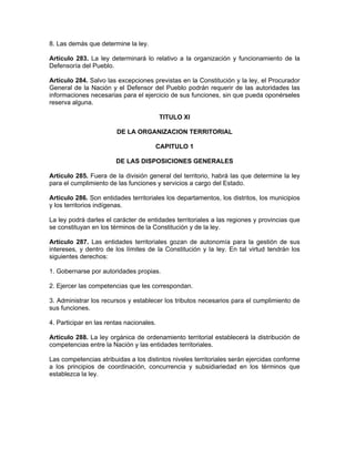 8. Las demás que determine la ley.
Artículo 283. La ley determinará lo relativo a la organización y funcionamiento de la
Defensoría del Pueblo.
Artículo 284. Salvo las excepciones previstas en la Constitución y la ley, el Procurador
General de la Nación y el Defensor del Pueblo podrán requerir de las autoridades las
informaciones necesarias para el ejercicio de sus funciones, sin que pueda oponérseles
reserva alguna.
TITULO XI
DE LA ORGANIZACION TERRITORIAL
CAPITULO 1
DE LAS DISPOSICIONES GENERALES
Artículo 285. Fuera de la división general del territorio, habrá las que determine la ley
para el cumplimiento de las funciones y servicios a cargo del Estado.
Artículo 286. Son entidades territoriales los departamentos, los distritos, los municipios
y los territorios indígenas.
La ley podrá darles el carácter de entidades territoriales a las regiones y provincias que
se constituyan en los términos de la Constitución y de la ley.
Artículo 287. Las entidades territoriales gozan de autonomía para la gestión de sus
intereses, y dentro de los límites de la Constitución y la ley. En tal virtud tendrán los
siguientes derechos:
1. Gobernarse por autoridades propias.
2. Ejercer las competencias que les correspondan.
3. Administrar los recursos y establecer los tributos necesarios para el cumplimiento de
sus funciones.
4. Participar en las rentas nacionales.
Artículo 288. La ley orgánica de ordenamiento territorial establecerá la distribución de
competencias entre la Nación y las entidades territoriales.
Las competencias atribuidas a los distintos niveles territoriales serán ejercidas conforme
a los principios de coordinación, concurrencia y subsidiariedad en los términos que
establezca la ley.
 