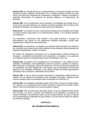 Artículo 289. Por mandato de la ley, los departamentos y municipios ubicados en zonas
fronterizas podrán adelantar directamente con la entidad territorial limítrofe del país
vecino, de igual nivel, programas de cooperación e integración, dirigidos a fomentar el
desarrollo conminatorio, la prestación de servicios públicos y la preservación del
ambiente.
Artículo 290. Con el cumplimiento de los requisitos y formalidades que señale la ley, y
en los casos que ésta determine, se realizará el examen periódico de los límites de las
entidades territoriales y se publicará el mapa oficial de la República.
Artículo 291. Los miembros de las corporaciones públicas de las entidades territoriales
no podrán aceptar cargo alguno en la administración pública, y si lo hicieren perderán
su investidura.
Los contralores y personeros sólo asistirán a las juntas directivas y consejos de
administración que operen en las respectivas entidades territoriales, cuando sean
expresamente invitados con fines específicos.
Artículo 292. Los diputados y concejales y sus parientes dentro del grado que señale la
ley no podrán formar parte de las juntas directivas de las entidades descentralizadas del
respectivo departamento, distrito o municipio.
No podrán ser designados funcionarios de la correspondiente entidad territorial los
cónyuges o compañeros permanentes de los diputados y concejales, ni sus parientes
en el segundo grado de consanguinidad, primero de afinidad o único civil.
Artículo 293. Sin perjuicio de lo establecido en la Constitución, la ley determinará las
calidades, inhabilidades, incompatibilidades, fecha de posesión, períodos de sesiones,
faltas absolutas o temporales, causas de destitución y formas de llenar las vacantes de
los ciudadanos que sean elegidos por voto popular para el desempeño de funciones
públicas en las entidades territoriales. La ley dictará también las demás disposiciones
necesarias para su elección y desempeño de funciones.
Artículo 294. La ley no podrá conceder exenciones ni tratamientos preferenciales en
relación con los tributos de propiedad de las entidades territoriales. Tampoco podrá
imponer recargos sobre sus impuestos salvo lo dispuesto en el artículo 317.
Artículo 295. Las entidades territoriales podrán emitir títulos y bonos de deuda pública,
con sujeción a las condiciones del mercado financiero e igualmente contratar crédito
externo, todo de conformidad con la ley que regule la materia.
Artículo 296. Para la conservación del orden público o para su restablecimiento donde
fuere turbado, los actos y órdenes del Presidente de la República se aplicarán de
manera inmediata y de preferencia sobre los de los gobernadores; los actos y órdenes
de los gobernadores se aplicarán de igual manera y con los mismos efectos en relación
con los de los alcaldes.
CAPITULO 2
DEL REGIMEN DEPARTAMENTAL
 