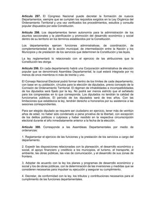 Artículo 297. El Congreso Nacional puede decretar la formación de nuevos
Departamentos, siempre que se cumplan los requisitos exigidos en la Ley Orgánica del
Ordenamiento Territorial y una vez verificados los procedimientos, estudios y consulta
popular dispuestos por esta Constitución.
Artículo 298. Los departamentos tienen autonomía para la administración de los
asuntos seccionales y la planificación y promoción del desarrollo económico y social
dentro de su territorio en los términos establecidos por la Constitución.
Los departamentos ejercen funciones administrativas, de coordinación, de
complementariedad de la acción municipal, de intermediación entre la Nación y los
Municipios y de prestación de los servicios que determinen la Constitución y las leyes.
La ley reglamentará lo relacionado con el ejercicio de las atribuciones que la
Constitución les otorga.
Artículo 299. En cada departamento habrá una Corporación administrativa de elección
popular que se denominará Asamblea Departamental, la cual estará integrada por no
menos de once miembros ni más de treinta y uno.
El Consejo Nacional Electoral podrá formar dentro de los límites de cada departamento,
con base en su población, círculos para la elección de diputados, previo concepto de la
Comisión de Ordenamiento Territorial. El régimen de inhabilidades e incompatibilidades
de los diputados será fijado por la ley. No podrá ser menos estricto que el señalado
para los congresistas en lo que corresponda. Los diputados no tendrán la calidad de
funcionarios públicos. El período de los diputados será de tres años. Con las
limitaciones que establezca la ley, tendrán derecho a honorarios por su asistencia a las
sesiones correspondientes.
Para ser elegido diputado se requiere ser ciudadano en ejercicio, tener más de veintiún
años de edad, no haber sido condenado a pena privativa de la libertad, con excepción
de los delitos políticos o culposos y haber residido en la respectiva circunscripción
electoral durante el año inmediatamente anterior a la fecha de la elección.
Artículo 300. Corresponde a las Asambleas Departamentales por medio de
ordenanzas:
1. Reglamentar el ejercicio de las funciones y la prestación de los servicios a cargo del
departamento.
2. Expedir las disposiciones relacionadas con la planeación, el desarrollo económico y
social, el apoyo financiero y crediticio a los municipios, el turismo, el transporte, el
ambiente, las obras públicas, las vías de comunicación, y el desarrollo de sus zonas de
frontera.
3. Adoptar de acuerdo con la ley los planes y programas de desarrollo económico y
social y los de obras públicas, con la determinación de las inversiones y medidas que se
consideren necesarias para impulsar su ejecución y asegurar su cumplimiento.
4. Decretar, de conformidad con la ley, los tributos y contribuciones necesarios para el
cumplimiento de las funciones departamentales.
 