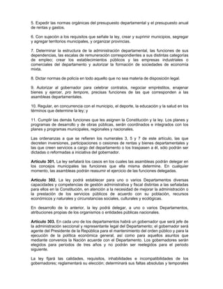 5. Expedir las normas orgánicas del presupuesto departamental y el presupuesto anual
de rentas y gastos.
6. Con sujeción a los requisitos que señale la ley, crear y suprimir municipios, segregar
y agregar territorios municipales, y organizar provincias.
7. Determinar la estructura de la administración departamental, las funciones de sus
dependencias, las escalas de remuneración correspondientes a sus distintas categorías
de empleo; crear los establecimientos públicos y las empresas industriales o
comerciales del departamento y autorizar la formación de sociedades de economía
mixta.
8. Dictar normas de policía en todo aquello que no sea materia de disposición legal.
9. Autorizar al gobernador para celebrar contratos, negociar empréstitos, enajenar
bienes y ejercer, pro tempore, precisas funciones de las que corresponden a las
asambleas departamentales.
10. Regular, en concurrencia con el municipio, el deporte, la educación y la salud en los
términos que determine la ley; y
11. Cumplir las demás funciones que les asignen la Constitución y la ley. Los planes y
programas de desarrollo y de obras públicas, serán coordinados e integrados con los
planes y programas municipales, regionales y nacionales.
Las ordenanzas a que se refieren los numerales 3, 5 y 7 de este artículo, las que
decreten inversiones, participaciones o cesiones de rentas y bienes departamentales y
las que creen servicios a cargo del departamento o los traspasen a él, sólo podrán ser
dictadas o reformadas a iniciativa del gobernador.
Artículo 301. La ley señalará los casos en los cuales las asambleas podrán delegar en
los concejos municipales las funciones que ella misma determine. En cualquier
momento, las asambleas podrán reasumir el ejercicio de las funciones delegadas.
Artículo 302. La ley podrá establecer para uno o varios Departamentos diversas
capacidades y competencias de gestión administrativa y fiscal distintas a las señaladas
para ellos en la Constitución, en atención a la necesidad de mejorar la administración o
la prestación de los servicios públicos de acuerdo con su población, recursos
económicos y naturales y circunstancias sociales, culturales y ecológicas.
En desarrollo de lo anterior, la ley podrá delegar, a uno o varios Departamentos,
atribuciones propias de los organismos o entidades públicas nacionales.
Artículo 303. En cada uno de los departamentos habrá un gobernador que será jefe de
la administración seccional y representante legal del Departamento; el gobernador será
agente del Presidente de la República para el mantenimiento del orden público y para la
ejecución de la política económica general, así como para aquellos asuntos que
mediante convenios la Nación acuerde con el Departamento. Los gobernadores serán
elegidos para períodos de tres años y no podrán ser reelegidos para el periodo
siguiente.
La ley fijará las calidades, requisitos, inhabilidades e incompatibilidades de los
gobernadores; reglamentará su elección; determinará sus faltas absolutas y temporales
 