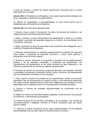 y forma de llenarlas; y dictará las demás disposiciones necesarias para el normal
desempeño de sus cargos.
Artículo 304. El Presidente de la República, en los casos taxativamente señalados por
la ley, suspenderá o destituirá a los gobernadores.
Su régimen de inhabilidades e incompatibilidades no será menos estricto que el
establecido para el Presidente de la República.
Artículo 305. Son atribuciones del gobernador:
1. Cumplir y hacer cumplir la Constitución, las leyes, los decretos del Gobierno y las
ordenanzas de las Asambleas Departamentales.
2. Dirigir y coordinar la acción administrativa del departamento y actuar en su nombre
como gestor y promotor del desarrollo integral de su territorio, de conformidad con la
Constitución y las leyes.
3. Dirigir y coordinar los servicios nacionales en las condiciones de la delegación que le
confiera el Presidente de la República.
4. Presentar oportunamente a la asamblea departamental los proyectos de ordenanza
sobre planes y programas de desarrollo económico y social, obras públicas y
presupuesto anual de rentas y gastos.
5. Nombrar y remover libremente a los gerentes o directores de los establecimientos
públicos y de las empresas industriales o comerciales del departamento. Los
representantes del departamento en las juntas directivas de tales organismos y los
directores o gerentes de los mismos son agentes del gobernador.
6. Fomentar de acuerdo con los planes y programas generales, las empresas, industrias
y actividades convenientes al desarrollo cultural, social y económico del departamento
que no correspondan a la Nación y a los municipios.
7. Crear, suprimir y fusionar los empleos de sus dependencias, señalar sus funciones
especiales y fijar sus emolumentos con sujeción a la ley y a las ordenanzas respectivas.
Con cargo al tesoro departamental no podrá crear obligaciones que excedan al monto
global fijado para el respectivo servicio en el presupuesto inicialmente aprobado.
8. Suprimir o fusionar las entidades departamentales de conformidad con las
ordenanzas.
9. Objetar por motivos de inconstitucionalidad, ilegalidad o inconveniencia, los proyectos
de ordenanza, o sancionarlos y promulgarlos.
10. Revisar los actos de los concejos municipales y de los alcaldes y, por motivos de
inconstitucionalidad o ilegalidad, remitirlos al Tribunal competente para que decida
sobre su validez.
11. Velar por la exacta recaudación de las rentas departamentales, de las entidades
descentralizadas y las que sean objeto de transferencias por la Nación.
 