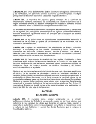 Artículo 306. Dos o más departamentos podrán constituirse en regiones administrativas
y de planificación, con personería jurídica, autonomía y patrimonio propio. Su objeto
principal será el desarrollo económico y social del respectivo territorio.
Artículo 307. La respectiva ley orgánica, previo concepto de la Comisión de
Ordenamiento Territorial, establecerá las condiciones para solicitar la conversión de la
región en entidad territorial. La decisión tomada por el Congreso se someterá en cada
caso a referendo de los ciudadanos de los departamentos interesados.
La misma ley establecerá las atribuciones, los órganos de administración, y los recursos
de las regiones y su participación en el manejo de los ingresos provenientes del Fondo
Nacional de Regalías. Igualmente definirá los principios para la adopción del estatuto
especial de cada región.
Artículo 308. La ley podrá limitar las apropiaciones departamentales destinadas a
honorarios de los diputados y a gastos de funcionamiento de las asambleas y de las
contralorías departamentales.
Artículo 309. Erígense en departamento las Intendencias de Arauca, Casanare,
Putumayo, el Archipiélago de San Andrés, Providencia y Santa Catalina, y las
Comisarías del Amazonas, Guaviare, Guainía, Vaupés y Vichada. Los bienes y
derechos que a cualquier título pertenecían a las intendencias y comisarías continuarán
siendo de propiedad de los respectivos departamentos.
Artículo 310. El Departamento Archipiélago de San Andrés, Providencia y Santa
Catalina se regirá, además de las normas previstas en la Constitución y las leyes para
los otros departamentos, por las normas especiales que en materia administrativa, de
inmigración, fiscal, de comercio exterior, de cambios, financiera y de fomento
económico establezca el legislador.
Mediante ley aprobada por la mayoría de los miembros de cada cámara se podrá limitar
el ejercicio de los derechos de circulación y residencia, establecer controles a la
densidad de la población, regular el uso del suelo y someter a condiciones especiales la
enajenación de bienes inmuebles con el fin de proteger la identidad cultural de las
comunidades nativas y preservar el ambiente y los recursos naturales del Archipiélago.
Mediante la creación de los municipios a que hubiere lugar, la Asamblea Departamental
garantizará la expresión institucional de las comunidades raizales de San Andrés. El
municipio de Providencia tendrá en las rentas departamentales una participación no
inferior del 20% del valor total de dichas rentas.
CAPITULO 3
DEL REGIMEN MUNICIPAL
Artículo 311. Al municipio como entidad fundamental de la división
político-administrativa del Estado le corresponde prestar los servicios públicos que
determine la ley, construir las obras que demande el progreso local, ordenar el
desarrollo de su territorio, promover la participación comunitaria, el mejoramiento social
y cultural de sus habitantes y cumplir las demás funciones que le asignen la
Constitución y las leyes.
 