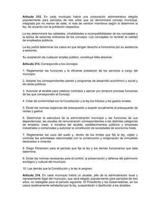 Artículo 312. En cada municipio habrá una corporación administrativa elegida
popularmente para períodos de tres años que se denominará concejo municipal,
integrada por no menos de siete, ni más de veintiún miembros según lo determine la
ley, de acuerdo con la población respectiva.
La ley determinará las calidades, inhabilidades e incompatibilidades de los concejales y
la época de sesiones ordinarias de los concejos. Los concejales no tendrán la calidad
de empleados públicos.
La ley podrá determinar los casos en que tengan derecho a honorarios por su asistencia
a sesiones.
Su aceptación de cualquier empleo público, constituye falta absoluta.
Artículo 313. Corresponde a los concejos:
1. Reglamentar las funciones y la eficiente prestación de los servicios a cargo del
municipio.
2. Adoptar los correspondientes planes y programas de desarrollo económico y social y
de obras públicas.
3. Autorizar al alcalde para celebrar contratos y ejercer pro tempore precisas funciones
de las que corresponden al Concejo.
4. Votar de conformidad con la Constitución y la ley los tributos y los gastos locales.
5. Dictar las normas orgánicas del presupuesto y expedir anualmente el presupuesto de
rentas y gastos.
6. Determinar la estructura de la administración municipal y las funciones de sus
dependencias; las escalas de remuneración correspondientes a las distintas categorías
de empleos; crear, a iniciativa del alcalde, establecimientos públicos y empresas
industriales o comerciales y autorizar la constitución de sociedades de economía mixta.
7. Reglamentar los usos del suelo y, dentro de los limites que fije la ley, vigilar y
controlar las actividades relacionadas con la construcción y enajenación de inmuebles
destinados a vivienda.
8. Elegir Personero para el período que fije la ley y los demás funcionarios que ésta
determine.
9. Dictar las normas necesarias para el control, la preservación y defensa del patrimonio
ecológico y cultural del municipio.
10. Las demás que la Constitución y la ley le asignen.
Artículo 314. En cada municipio habrá un alcalde, jefe de la administración local y
representante legal del municipio, que será elegido popularmente para períodos de tres
años, no reelegible para el período siguiente. El Presidente y los Gobernadores, en los
casos taxativamente señalados por la ley, suspenderán o destituirán a los alcaldes.
 