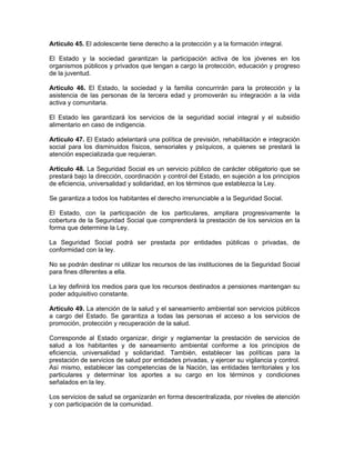 Artículo 45. El adolescente tiene derecho a la protección y a la formación integral.
El Estado y la sociedad garantizan la participación activa de los jóvenes en los
organismos públicos y privados que tengan a cargo la protección, educación y progreso
de la juventud.
Artículo 46. El Estado, la sociedad y la familia concurrirán para la protección y la
asistencia de las personas de la tercera edad y promoverán su integración a la vida
activa y comunitaria.
El Estado les garantizará los servicios de la seguridad social integral y el subsidio
alimentario en caso de indigencia.
Artículo 47. El Estado adelantará una política de previsión, rehabilitación e integración
social para los disminuidos físicos, sensoriales y psíquicos, a quienes se prestará la
atención especializada que requieran.
Artículo 48. La Seguridad Social es un servicio público de carácter obligatorio que se
prestará bajo la dirección, coordinación y control del Estado, en sujeción a los principios
de eficiencia, universalidad y solidaridad, en los términos que establezca la Ley.
Se garantiza a todos los habitantes el derecho irrenunciable a la Seguridad Social.
El Estado, con la participación de los particulares, ampliara progresivamente la
cobertura de la Seguridad Social que comprenderá la prestación de los servicios en la
forma que determine la Ley.
La Seguridad Social podrá ser prestada por entidades públicas o privadas, de
conformidad con la ley.
No se podrán destinar ni utilizar los recursos de las instituciones de la Seguridad Social
para fines diferentes a ella.
La ley definirá los medios para que los recursos destinados a pensiones mantengan su
poder adquisitivo constante.
Artículo 49. La atención de la salud y el saneamiento ambiental son servicios públicos
a cargo del Estado. Se garantiza a todas las personas el acceso a los servicios de
promoción, protección y recuperación de la salud.
Corresponde al Estado organizar, dirigir y reglamentar la prestación de servicios de
salud a los habitantes y de saneamiento ambiental conforme a los principios de
eficiencia, universalidad y solidaridad. También, establecer las políticas para la
prestación de servicios de salud por entidades privadas, y ejercer su vigilancia y control.
Así mismo, establecer las competencias de la Nación, las entidades territoriales y los
particulares y determinar los aportes a su cargo en los términos y condiciones
señalados en la ley.
Los servicios de salud se organizarán en forma descentralizada, por niveles de atención
y con participación de la comunidad.
 