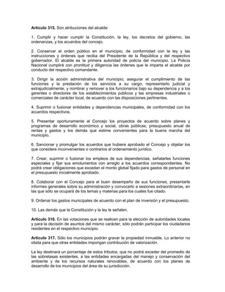 Artículo 315. Son atribuciones del alcalde:
1. Cumplir y hacer cumplir la Constitución, la ley, los decretos del gobierno, las
ordenanzas, y los acuerdos del concejo.
2. Conservar el orden público en el municipio, de conformidad con la ley y las
instrucciones y órdenes que reciba del Presidente de la República y del respectivo
gobernador. El alcalde es la primera autoridad de policía del municipio. La Policía
Nacional cumplirá con prontitud y diligencia las órdenes que le imparta el alcalde por
conducto del respectivo comandante.
3. Dirigir la acción administrativa del municipio; asegurar el cumplimiento de las
funciones y la prestación de los servicios a su cargo; representarlo judicial y
extrajudicialmente; y nombrar y remover a los funcionarios bajo su dependencia y a los
gerentes o directores de los establecimientos públicos y las empresas industriales o
comerciales de carácter local, de acuerdo con las disposiciones pertinentes.
4. Suprimir o fusionar entidades y dependencias municipales, de conformidad con los
acuerdos respectivos.
5. Presentar oportunamente al Concejo los proyectos de acuerdo sobre planes y
programas de desarrollo económico y social, obras públicas, presupuesto anual de
rentas y gastos y los demás que estime convenientes para la buena marcha del
municipio.
6. Sancionar y promulgar los acuerdos que hubiere aprobado el Concejo y objetar los
que considere inconvenientes o contrarios al ordenamiento jurídico.
7. Crear, suprimir o fusionar los empleos de sus dependencias, señalarles funciones
especiales y fijar sus emolumentos con arreglo a los acuerdos correspondientes. No
podrá crear obligaciones que excedan el monto global fijado para gastos de personal en
el presupuesto inicialmente aprobado.
8. Colaborar con el Concejo para el buen desempeño de sus funciones, presentarle
informes generales sobre su administración y convocarlo a sesiones extraordinarias, en
las que sólo se ocupará de los temas y materias para los cuales fue citado.
9. Ordenar los gastos municipales de acuerdo con el plan de inversión y el presupuesto.
10. Las demás que la Constitución y la ley le señalen.
Artículo 316. En las votaciones que se realicen para la elección de autoridades locales
y para la decisión de asuntos del mismo carácter, sólo podrán participar los ciudadanos
residentes en el respectivo municipio.
Artículo 317. Sólo los municipios podrán gravar la propiedad inmueble. Lo anterior no
obsta para que otras entidades impongan contribución de valorización.
La ley destinará un porcentaje de estos tributos, que no podrá exceder del promedio de
las sobretasas existentes, a las entidades encargadas del manejo y conservación del
ambiente y de los recursos naturales renovables, de acuerdo con los planes de
desarrollo de los municipios del área de su jurisdicción.
 