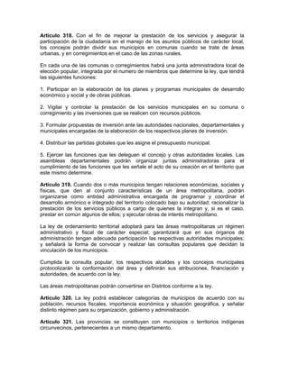 Artículo 318. Con el fin de mejorar la prestación de los servicios y asegurar la
participación de la ciudadanía en el manejo de los asuntos públicos de carácter local,
los concejos podrán dividir sus municipios en comunas cuando se trate de áreas
urbanas, y en corregimientos en el caso de las zonas rurales.
En cada una de las comunas o corregimientos habrá una junta administradora local de
elección popular, integrada por el numero de miembros que determine la ley, que tendrá
las siguientes funciones:
1. Participar en la elaboración de los planes y programas municipales de desarrollo
económico y social y de obras públicas.
2. Vigilar y controlar la prestación de los servicios municipales en su comuna o
corregimiento y las inversiones que se realicen con recursos públicos.
3. Formular propuestas de inversión ante las autoridades nacionales, departamentales y
municipales encargadas de la elaboración de los respectivos planes de inversión.
4. Distribuir las partidas globales que les asigne el presupuesto municipal.
5. Ejercer las funciones que les deleguen el concejo y otras autoridades locales. Las
asambleas departamentales podrán organizar juntas administradoras para el
cumplimiento de las funciones que les señale el acto de su creación en el territorio que
este mismo determine.
Artículo 319. Cuando dos o más municipios tengan relaciones económicas, sociales y
físicas, que den al conjunto características de un área metropolitana, podrán
organizarse como entidad administrativa encargada de programar y coordinar el
desarrollo armónico e integrado del territorio colocado bajo su autoridad; racionalizar la
prestación de los servicios públicos a cargo de quienes la integran y, si es el caso,
prestar en común algunos de ellos; y ejecutar obras de interés metropolitano.
La ley de ordenamiento territorial adoptará para las áreas metropolitanas un régimen
administrativo y fiscal de carácter especial; garantizará que en sus órganos de
administración tengan adecuada participación las respectivas autoridades municipales;
y señalará la forma de convocar y realizar las consultas populares que decidan la
vinculación de los municipios.
Cumplida la consulta popular, los respectivos alcaldes y los concejos municipales
protocolizarán la conformación del área y definirán sus atribuciones, financiación y
autoridades, de acuerdo con la ley.
Las áreas metropolitanas podrán convertirse en Distritos conforme a la ley.
Artículo 320. La ley podrá establecer categorías de municipios de acuerdo con su
población, recursos fiscales, importancia económica y situación geográfica, y señalar
distinto régimen para su organización, gobierno y administración.
Artículo 321. Las provincias se constituyen con municipios o territorios indígenas
circunvecinos, pertenecientes a un mismo departamento.
 