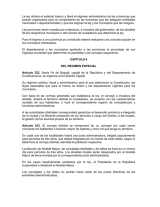 La ley dictará el estatuto básico y fijará el régimen administrativo de las provincias que
podrán organizarse para el cumplimiento de las funciones que les deleguen entidades
nacionales o departamentales y que les asignen la ley y los municipios que las integran.
Las provincias serán creadas por ordenanza, a iniciativa del gobernador, de los alcaldes
de los respectivos municipios o del número de ciudadanos que determine la ley.
Para el ingreso a una provincia ya constituida deberá realizarse una consulta popular en
los municipios interesados.
El departamento y los municipios aportarán a las provincias el porcentaje de sus
ingresos corrientes que determinen la asamblea y los concejos respectivos.
CAPITULO 4
DEL REGIMEN ESPECIAL
Artículo 322. Santa Fe de Bogotá, capital de la República y del Departamento de
Cundinamarca, se organiza como Distrito Capital.
Su régimen político, fiscal y administrativo será el que determinen la Constitución, las
leyes especiales que para el mismo se dicten y las disposiciones vigentes para los
municipios.
Con base en las normas generales que establezca la ley, el concejo a iniciativa del
alcalde, dividirá el territorio distrital en localidades, de acuerdo con las características
sociales de sus habitantes, y hará el correspondiente reparto de competencias y
funciones administrativas.
A las autoridades distritales corresponderá garantizar el desarrollo armónico e integrado
de la ciudad y la eficiente prestación de los servicios a cargo del Distrito; a las locales,
la gestión de los asuntos propios de su territorio.
Artículo 323. El concejo distrital se compondrá de un concejal por cada ciento
cincuenta mil habitantes o fracción mayor de setenta y cinco mil que tenga su territorio.
En cada una de las localidades habrá una junta administradora, elegida popularmente
para períodos de tres años, que estará integrada por no menos de siete ediles, según lo
determine el concejo distrital, atendida la población respectiva.
La elección de Alcalde Mayor, de concejales distritales y de ediles se hará en un mismo
día para períodos de tres años. Los alcaldes locales serán designados por el Alcalde
Mayor de terna enviada por la correspondiente junta administradora.
En los casos taxativamente señalados por la ley, el Presidente de la República
suspenderá o destituirá al Alcalde Mayor.
Los concejales y los ediles no podrán hacer parte de las juntas directivas de las
entidades descentralizadas.
 