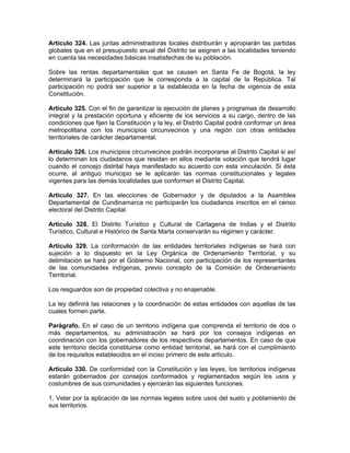 Artículo 324. Las juntas administradoras locales distribuirán y apropiarán las partidas
globales que en el presupuesto anual del Distrito se asignen a las localidades teniendo
en cuenta las necesidades básicas insatisfechas de su población.
Sobre las rentas departamentales que se causen en Santa Fe de Bogotá, la ley
determinará la participación que le corresponda a la capital de la República. Tal
participación no podrá ser superior a la establecida en la fecha de vigencia de esta
Constitución.
Artículo 325. Con el fin de garantizar la ejecución de planes y programas de desarrollo
integral y la prestación oportuna y eficiente de los servicios a su cargo, dentro de las
condiciones que fijen la Constitución y la ley, el Distrito Capital podrá conformar un área
metropolitana con los municipios circunvecinos y una región con otras entidades
territoriales de carácter departamental.
Artículo 326. Los municipios circunvecinos podrán incorporarse al Distrito Capital si así
lo determinan los ciudadanos que residan en ellos mediante votación que tendrá lugar
cuando el concejo distrital haya manifestado su acuerdo con esta vinculación. Si ésta
ocurre, al antiguo municipio se le aplicarán las normas constitucionales y legales
vigentes para las demás localidades que conformen el Distrito Capital.
Artículo 327. En las elecciones de Gobernador y de diputados a la Asamblea
Departamental de Cundinamarca no participarán los ciudadanos inscritos en el censo
electoral del Distrito Capital.
Artículo 328. El Distrito Turístico y Cultural de Cartagena de Indias y el Distrito
Turístico, Cultural e Histórico de Santa Marta conservarán su régimen y carácter.
Artículo 329. La conformación de las entidades territoriales indígenas se hará con
sujeción a lo dispuesto en la Ley Orgánica de Ordenamiento Territorial, y su
delimitación se hará por el Gobierno Nacional, con participación de los representantes
de las comunidades indígenas, previo concepto de la Comisión de Ordenamiento
Territorial.
Los resguardos son de propiedad colectiva y no enajenable.
La ley definirá las relaciones y la coordinación de estas entidades con aquellas de las
cuales formen parte.
Parágrafo. En el caso de un territorio indígena que comprenda el territorio de dos o
más departamentos, su administración se hará por los consejos indígenas en
coordinación con los gobernadores de los respectivos departamentos. En caso de que
este territorio decida constituirse como entidad territorial, se hará con el cumplimiento
de los requisitos establecidos en el inciso primero de este artículo.
Artículo 330. De conformidad con la Constitución y las leyes, los territorios indígenas
estarán gobernados por consejos conformados y reglamentados según los usos y
costumbres de sus comunidades y ejercerán las siguientes funciones:
1. Velar por la aplicación de las normas legales sobre usos del suelo y poblamiento de
sus territorios.
 