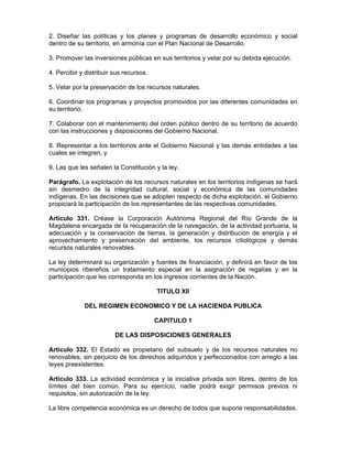 2. Diseñar las políticas y los planes y programas de desarrollo económico y social
dentro de su territorio, en armonía con el Plan Nacional de Desarrollo.
3. Promover las inversiones públicas en sus territorios y velar por su debida ejecución.
4. Percibir y distribuir sus recursos.
5. Velar por la preservación de los recursos naturales.
6. Coordinar los programas y proyectos promovidos por las diferentes comunidades en
su territorio.
7. Colaborar con el mantenimiento del orden público dentro de su territorio de acuerdo
con las instrucciones y disposiciones del Gobierno Nacional.
8. Representar a los territorios ante el Gobierno Nacional y las demás entidades a las
cuales se integren, y
9. Las que les señalen la Constitución y la ley.
Parágrafo. La explotación de los recursos naturales en los territorios indígenas se hará
sin desmedro de la integridad cultural, social y económica de las comunidades
indígenas. En las decisiones que se adopten respecto de dicha explotación, el Gobierno
propiciará la participación de los representantes de las respectivas comunidades.
Artículo 331. Créase la Corporación Autónoma Regional del Río Grande de la
Magdalena encargada de la recuperación de la navegación, de la actividad portuaria, la
adecuación y la conservación de tierras, la generación y distribución de energía y el
aprovechamiento y preservación del ambiente, los recursos ictiológicos y demás
recursos naturales renovables.
La ley determinará su organización y fuentes de financiación, y definirá en favor de los
municipios ribereños un tratamiento especial en la asignación de regalías y en la
participación que les corresponda en los ingresos corrientes de la Nación.
TITULO XII
DEL REGIMEN ECONOMICO Y DE LA HACIENDA PUBLICA
CAPITULO 1
DE LAS DISPOSICIONES GENERALES
Artículo 332. El Estado es propietario del subsuelo y de los recursos naturales no
renovables, sin perjuicio de los derechos adquiridos y perfeccionados con arreglo a las
leyes preexistentes.
Artículo 333. La actividad económica y la iniciativa privada son libres, dentro de los
límites del bien común. Para su ejercicio, nadie podrá exigir permisos previos ni
requisitos, sin autorización de la ley.
La libre competencia económica es un derecho de todos que supone responsabilidades.
 