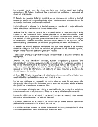 La empresa, como base del desarrollo, tiene una función social que implica
obligaciones. El Estado fortalecerá las organizaciones solidarias y estimulará el
desarrollo empresarial.
El Estado, por mandato de la ley, impedirá que se obstruya o se restrinja la libertad
económica y evitará o controlará cualquier abuso que personas o empresas hagan de
su posición dominante en el mercado nacional.
La ley delimitará el alcance de la libertad económica cuando así lo exijan el interés
social, el ambiente y el patrimonio cultural de la Nación.
Artículo 334. La dirección general de la economía estará a cargo del Estado. Este
intervendrá, por mandato de la ley, en la explotación de los recursos naturales, en el
uso del suelo, en la producción, distribución, utilización y consumo de los bienes, y en
los servicios públicos y privados, para racionalizar la economía con el fin de conseguir
el mejoramiento de la calidad de vida de los habitantes, la distribución equitativa de las
oportunidades y los beneficios del desarrollo y la preservación de un ambiente sano.
El Estado, de manera especial, intervendrá para dar pleno empleo a los recursos
humanos y asegurar que todas las personas, en particular las de menores ingresos,
tengan acceso efectivo a los bienes y servicios básicos.
También para promover la productividad y la competitividad y el desarrollo armónico de
las regiones.
Artículo 335. Las actividades financiera, bursátil, aseguradora y cualquier otra
relacionada con el manejo, aprovechamiento e inversión de los recursos de captación a
las que se refiere el literal d) del numeral 19 del artículo 150 son de interés público y
sólo pueden ser ejercidas previa autorización del Estado, conforme a la ley, la cual
regulará la forma de intervención del Gobierno en estas materias y promoverá la
democratización del crédito.
Artículo 336. Ningún monopolio podrá establecerse sino como arbitrio rentístico, con
una finalidad de interés público o social y en virtud de la ley.
La ley que establezca un monopolio no podrá aplicarse antes de que hayan sido
plenamente indemnizados los individuos que en virtud de ella deban quedar privados
del ejercicio de una actividad económica lícita.
La organización, administración, control y explotación de los monopolios rentísticos
estarán sometidos a un régimen propio, fijado por la ley de iniciativa gubernamental.
Las rentas obtenidas en el ejercicio de los monopolios de suerte y azar estarán
destinadas exclusivamente a los servicios de salud.
Las rentas obtenidas en el ejercicio del monopolio de licores, estarán destinadas
preferentemente a los servicios de salud y educación.
La evasión fiscal en materia de rentas provenientes de monopolios rentísticos será
sancionada penalmente en los términos que establezca la ley.
 