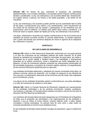 Artículo 338. En tiempo de paz, solamente el Congreso, las asambleas
departamentales y los concejos distritales y municipales podrán imponer contribuciones
fiscales o parafiscales. La ley, las ordenanzas y los acuerdos deben fijar, directamente,
los sujetos activos y pasivos, los hechos y las bases gravables, y las tarifas de los
impuestos.
La ley, las ordenanzas y los acuerdos pueden permitir que las autoridades fijen la tarifa
de las tasas y contribuciones que cobren a los contribuyentes, como recuperación de
los costos de los servicios que les presten o participación en los beneficios que les
proporcionen; pero el sistema y el método para definir tales costos y beneficios, y la
forma de hacer su reparto, deben ser fijados por la ley, las ordenanzas o los acuerdos.
Las leyes, ordenanzas o acuerdos que regulen contribuciones en las que la base sea el
resultado de hechos ocurridos durante un período determinado, no pueden aplicarse
sino a partir del período que comience después de iniciar la vigencia de la respectiva
ley, ordenanza o acuerdo.
CAPITULO 2
DE LOS PLANES DE DESARROLLO
Artículo 339. Habrá un Plan Nacional de Desarrollo conformado por una parte general
y un plan de inversiones de las entidades públicas del orden nacional. En la parte
general se señalarán los propósitos y objetivos nacionales de largo plazo, las metas y
prioridades de la acción estatal a mediano plazo y las estrategias y orientaciones
generales de la política económica, social y ambiental que serán adoptadas por el
gobierno. El plan de inversiones públicas contendrá los presupuestos plurianuales de
los principales programas y proyectos de inversión pública nacional y la especificación
de los recursos financieros requeridos para su ejecución.
Las entidades territoriales elaborarán y adoptarán de manera concertada entre ellas y el
gobierno nacional, planes de desarrollo, con el objeto de asegurar el uso eficiente de
sus recursos y el desempeño adecuado de las funciones que les hayan sido asignadas
por la Constitución y la ley.
Los planes de las entidades territoriales estarán conformados por una parte estratégica
y un plan de inversiones de mediano y corto plazo.
Artículo 340. Habrá un Consejo Nacional de Planeación integrado por representantes
de las entidades territoriales y de los sectores económicos, sociales, ecológicos,
comunitarios y culturales. El Consejo tendrá carácter consultivo y servirá de foro para la
discusión del Plan Nacional de Desarrollo.
Los miembros del Consejo Nacional serán designados por el Presidente de la República
de listas que le presenten las autoridades y las organizaciones de las entidades y
sectores a que se refiere el inciso anterior, quienes deberán estar o haber estado
vinculados a dichas actividades. Su período será de ocho años y cada cuatro se
renovará parcialmente en la forma que establezca la ley.
En las entidades territoriales habrá también consejos de planeación, según lo determine
la ley.
 