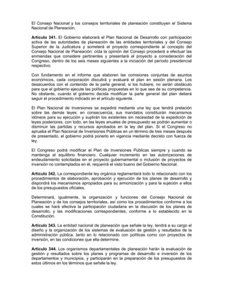El Consejo Nacional y los consejos territoriales de planeación constituyen el Sistema
Nacional de Planeación.
Artículo 341. El Gobierno elaborará el Plan Nacional de Desarrollo con participación
activa de las autoridades de planeación de las entidades territoriales y del Consejo
Superior de la Judicatura y someterá el proyecto correspondiente al concepto del
Consejo Nacional de Planeación: oída la opinión del Consejo procederá a efectuar las
enmiendas que considere pertinentes y presentará el proyecto a consideración del
Congreso, dentro de los seis meses siguientes a la iniciación del período presidencial
respectivo.
Con fundamento en el informe que elaboren las comisiones conjuntas de asuntos
económicos, cada corporación discutirá y evaluará el plan en sesión plenaria. Los
desacuerdos con el contenido de la parte general, si los hubiere, no serán obstáculo
para que el gobierno ejecute las políticas propuestas en lo que sea de su competencia.
No obstante, cuando el gobierno decida modificar la parte general del plan deberá
seguir el procedimiento indicado en el artículo siguiente.
El Plan Nacional de Inversiones se expedirá mediante una ley que tendrá prelación
sobre las demás leyes: en consecuencia, sus mandatos constituirán mecanismos
idóneos para su ejecución y suplirán los existentes sin necesidad de la expedición de
leyes posteriores, con todo, en las leyes anuales de presupuesto se podrán aumentar o
disminuir las partidas y recursos aprobados en la ley del plan. Si el Congreso no
aprueba el Plan Nacional de Inversiones Públicas en un término de tres meses después
de presentado, el gobierno podrá ponerlo en vigencia mediante decreto con fuerza de
ley.
El Congreso podrá modificar el Plan de Inversiones Públicas siempre y cuando se
mantenga el equilibrio financiero. Cualquier incremento en las autorizaciones de
endeudamiento solicitadas en el proyecto gubernamental o inclusión de proyectos de
inversión no contemplados en él, requerirá el visto bueno del Gobierno Nacional.
Artículo 342. La correspondiente ley orgánica reglamentará todo lo relacionado con los
procedimientos de elaboración, aprobación y ejecución de los planes de desarrollo y
dispondrá los mecanismos apropiados para su armonización y para la sujeción a ellos
de los presupuestos oficiales.
Determinará, igualmente, la organización y funciones del Consejo Nacional de
Planeación y de los consejos territoriales, así como los procedimientos conforme a los
cuales se hará efectiva la participación ciudadana en la discusión de los planes de
desarrollo, y las modificaciones correspondientes, conforme a lo establecido en la
Constitución.
Artículo 343. La entidad nacional de planeación que señale la ley, tendrá a su cargo el
diseño y la organización de los sistemas de evaluación de gestión y resultados de la
administración pública, tanto en lo relacionado con políticas como con proyectos de
inversión, en las condiciones que ella determine.
Artículo 344. Los organismos departamentales de planeación harán la evaluación de
gestión y resultados sobre los planes y programas de desarrollo e inversión de los
departamentos y municipios, y participarán en la preparación de los presupuestos de
estos últimos en los términos que señale la ley.
 
