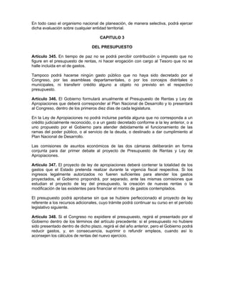 En todo caso el organismo nacional de planeación, de manera selectiva, podrá ejercer
dicha evaluación sobre cualquier entidad territorial.
CAPITULO 3
DEL PRESUPUESTO
Artículo 345. En tiempo de paz no se podrá percibir contribución o impuesto que no
figure en el presupuesto de rentas, ni hacer erogación con cargo al Tesoro que no se
halle incluida en el de gastos.
Tampoco podrá hacerse ningún gasto público que no haya sido decretado por el
Congreso, por las asambleas departamentales, o por los concejos distritales o
municipales, ni transferir crédito alguno a objeto no previsto en el respectivo
presupuesto.
Artículo 346. El Gobierno formulará anualmente el Presupuesto de Rentas y Ley de
Apropiaciones que deberá corresponder al Plan Nacional de Desarrollo y lo presentará
al Congreso, dentro de los primeros diez días de cada legislatura.
En la Ley de Apropiaciones no podrá incluirse partida alguna que no corresponda a un
crédito judicialmente reconocido, o a un gasto decretado conforme a la ley anterior, o a
uno propuesto por el Gobierno para atender debidamente el funcionamiento de las
ramas del poder público, o al servicio de la deuda, o destinado a dar cumplimiento al
Plan Nacional de Desarrollo.
Las comisiones de asuntos económicos de las dos cámaras deliberarán en forma
conjunta para dar primer debate al proyecto de Presupuesto de Rentas y Ley de
Apropiaciones.
Artículo 347. El proyecto de ley de apropiaciones deberá contener la totalidad de los
gastos que el Estado pretenda realizar durante la vigencia fiscal respectiva. Si los
ingresos legalmente autorizados no fueren suficientes para atender los gastos
proyectados, el Gobierno propondrá, por separado, ante las mismas comisiones que
estudian el proyecto de ley del presupuesto, la creación de nuevas rentas o la
modificación de las existentes para financiar el monto de gastos contemplados.
El presupuesto podrá aprobarse sin que se hubiere perfeccionado el proyecto de ley
referente a los recursos adicionales, cuyo trámite podrá continuar su curso en el período
legislativo siguiente.
Artículo 348. Si el Congreso no expidiere el presupuesto, regirá el presentado por el
Gobierno dentro de los términos del artículo precedente: si el presupuesto no hubiere
sido presentado dentro de dicho plazo, regirá el del año anterior, pero el Gobierno podrá
reducir gastos, y, en consecuencia, suprimir o refundir empleos, cuando así lo
aconsejen los cálculos de rentas del nuevo ejercicio.
 
