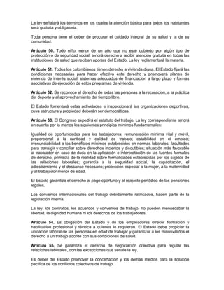 La ley señalará los términos en los cuales la atención básica para todos los habitantes
será gratuita y obligatoria.
Toda persona tiene el deber de procurar el cuidado integral de su salud y la de su
comunidad.
Artículo 50. Todo niño menor de un año que no esté cubierto por algún tipo de
protección o de seguridad social, tendrá derecho a recibir atención gratuita en todas las
instituciones de salud que reciban aportes del Estado. La ley reglamentará la materia.
Artículo 51. Todos los colombianos tienen derecho a vivienda digna. El Estado fijará las
condiciones necesarias para hacer efectivo este derecho y promoverá planes de
vivienda de interés social, sistemas adecuados de financiación a largo plazo y formas
asociativas de ejecución de estos programas de vivienda.
Artículo 52. Se reconoce el derecho de todas las personas a la recreación, a la práctica
del deporte y al aprovechamiento del tiempo libre.
El Estado fomentará estas actividades e inspeccionará las organizaciones deportivas,
cuya estructura y propiedad deberán ser democráticas.
Artículo 53. El Congreso expedirá el estatuto del trabajo. La ley correspondiente tendrá
en cuenta por lo menos los siguientes principios mínimos fundamentales:
Igualdad de oportunidades para los trabajadores; remuneración mínima vital y móvil,
proporcional a la cantidad y calidad de trabajo; estabilidad en el empleo;
irrenunciabilidad a los beneficios mínimos establecidos en normas laborales; facultades
para transigir y conciliar sobre derechos inciertos y discutibles; situación más favorable
al trabajador en caso de duda en la aplicación e interpretación de las fuentes formales
de derecho; primacía de la realidad sobre formalidades establecidas por los sujetos de
las relaciones laborales; garantía a la seguridad social, la capacitación, el
adiestramiento y el descanso necesario; protección especial a la mujer, a la maternidad
y al trabajador menor de edad.
El Estado garantiza el derecho al pago oportuno y al reajuste periódico de las pensiones
legales.
Los convenios internacionales del trabajo debidamente ratificados, hacen parte de la
legislación interna.
La ley, los contratos, los acuerdos y convenios de trabajo, no pueden menoscabar la
libertad, la dignidad humana ni los derechos de los trabajadores.
Artículo 54. Es obligación del Estado y de los empleadores ofrecer formación y
habilitación profesional y técnica a quienes lo requieran. El Estado debe propiciar la
ubicación laboral de las personas en edad de trabajar y garantizar a los minusválidos el
derecho a un trabajo acorde con sus condiciones de salud.
Artículo 55. Se garantiza el derecho de negociación colectiva para regular las
relaciones laborales, con las excepciones que señale la ley.
Es deber del Estado promover la concertación y los demás medios para la solución
pacífica de los conflictos colectivos de trabajo.
 