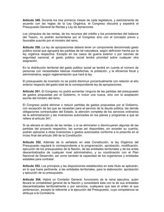 Artículo 349. Durante los tres primeros meses de cada legislatura, y estrictamente de
acuerdo con las reglas de la Ley Orgánica, el Congreso discutirá y expedirá el
Presupuesto General de Rentas y Ley de Apriaciones.
Los cómputos de las rentas, de los recursos del crédito y los provenientes del balance
del Tesoro, no podrán aumentarse por el Congreso sino con el concepto previo y
favorable suscrito por el ministro del ramo.
Artículo 350. La ley de apropiaciones deberá tener un componente denominado gasto
público social que agrupará las partidas de tal naturaleza, según definición hecha por la
ley orgánica respectiva. Excepto en los casos de guerra exterior o por razones de
seguridad nacional, el gasto público social tendrá prioridad sobre cualquier otra
asignación.
En la distribución territorial del gasto público social se tendrá en cuenta el número de
personas con necesidades básicas insatisfechas, la población, y la eficiencia fiscal y
administrativa, según reglamentación que hará la ley.
El presupuesto de inversión no se podrá disminuir porcentualmente con relación al año
anterior respecto del gasto total de la correspondiente ley de apropiaciones.
Artículo 351. El Congreso no podrá aumentar ninguna de las partidas del presupuesto
de gastos propuestas por el Gobierno, ni incluir una nueva, sino con la aceptación
escrita del ministro del ramo.
El Congreso podrá eliminar o reducir partidas de gastos propuestas por el Gobierno,
con excepción de las que se necesitan para el servicio de la deuda pública, las demás
obligaciones contractuales del Estado, la atención completa de los servicios ordinarios
de la administración y las inversiones autorizadas en los planes y programas a que se
refiere el artículo 341.
Si se elevare el cálculo de las rentas, o si se eliminaren o disminuyeren algunas de las
partidas del proyecto respectivo, las sumas así disponibles, sin exceder su cuantía,
podrán aplicarse a otras inversiones o gastos autorizados conforme a lo prescrito en el
inciso final del artículo 349 de la Constitución.
Artículo 352. Además de lo señalado en esta Constitución, la ley Orgánica del
Presupuesto regulará lo correspondiente a la programación, aprobación, modificación,
ejecución de los presupuestos de la Nación, de las entidades territoriales y de los entes
descentralizados de cualquier nivel administrativo, y su coordinación con el Plan
Nacional de Desarrollo, así como también la capacidad de los organismos y entidades
estatales para contratar.
Artículo 353. Los principios y las disposiciones establecidos en este título se aplicarán,
en lo que fuere pertinente, a las entidades territoriales, para la elaboración, aprobación
y ejecución de su presupuesto.
Artículo 354. Habrá un Contador General, funcionario de la rama ejecutiva, quien
llevará la contabilidad general de la Nación y consolidará ésta con la de sus entidades
descentralizadas territorialmente o por servicios, cualquiera que sea el orden al que
pertenezcan, excepto la referente a la ejecución del Presupuesto, cuya competencia se
atribuye a la Contraloría.
 