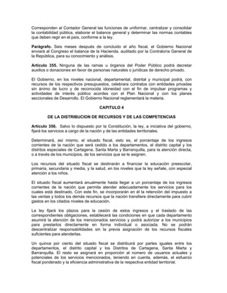 Corresponden al Contador General las funciones de uniformar, centralizar y consolidar
la contabilidad pública, elaborar el balance general y determinar las normas contables
que deben regir en el país, conforme a la ley.
Parágrafo. Seis meses después de concluido el año fiscal, el Gobierno Nacional
enviará al Congreso el balance de la Hacienda, auditado por la Contraloría General de
la República, para su conocimiento y análisis.
Artículo 355. Ninguna de las ramas u órganos del Poder Público podrá decretar
auxilios o donaciones en favor de personas naturales o jurídicas de derecho privado.
El Gobierno, en los niveles nacional, departamental, distrital y municipal podrá, con
recursos de los respectivos presupuestos, celebrara contratos con entidades privadas
sin ánimo de lucro y de reconocida idoneidad con el fin de impulsar programas y
actividades de interés público acordes con el Plan Nacional y con los planes
seccionales de Desarrollo. El Gobierno Nacional reglamentará la materia.
CAPITULO 4
DE LA DISTRIBUCION DE RECURSOS Y DE LAS COMPETENCIAS
Artículo 356. Salvo lo dispuesto por la Constitución, la ley, a iniciativa del gobierno,
fijará los servicios a cargo de la nación y de las entidades territoriales.
Determinará, así mismo, el situado fiscal, esto es, el porcentaje de los ingresos
corrientes de la nación que será cedido a los departamentos, el distrito capital y los
distritos especiales de Cartagena, Santa Marta y Barranquilla, para la atención directa,
o a través de los municipios, de los servicios que se le asignen.
Los recursos del situado fiscal se destinarán a financiar la educación preescolar,
primaria, secundaria y media, y la salud, en los niveles que la ley señale, con especial
atención a los niños.
El situado fiscal aumentará anualmente hasta llegar a un porcentaje de los ingresos
corrientes de la nación que permita atender adecuadamente los servicios para los
cuales está destinado. Con este fin, se incorporarán en él la retención del impuesto a
las ventas y todos los demás recursos que la nación transfiere directamente para cubrir
gastos en los citados niveles de educación.
La ley fijará los plazos para la cesión de estos ingresos y el traslado de las
correspondientes obligaciones, establecerá las condiciones en que cada departamento
asumirá la atención de los mencionados servicios y podrá autorizar a los municipios
para prestarlos directamente en forma individual o asociada. No se podrán
descentralizar responsabilidades sin la previa asignación de los recursos fiscales
suficientes para atenderlas.
Un quince por ciento del situado fiscal se distribuirá por partes iguales entre los
departamentos, el distrito capital y los Distritos de Cartagena, Santa Marta y
Barranquilla. El resto se asignará en proporción al número de usuarios actuales y
potenciales de los servicios mencionados, teniendo en cuenta, además, el esfuerzo
fiscal ponderado y la eficiencia administrativa de la respectiva entidad territorial.
 