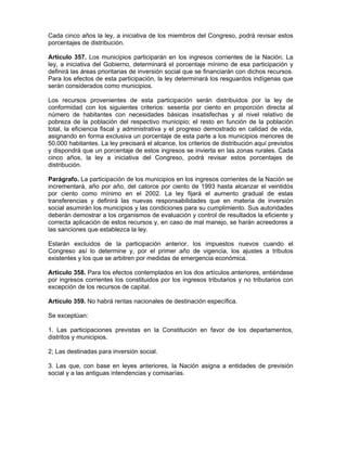 Cada cinco años la ley, a iniciativa de los miembros del Congreso, podrá revisar estos
porcentajes de distribución.
Artículo 357. Los municipios participarán en los ingresos corrientes de la Nación. La
ley, a iniciativa del Gobierno, determinará el porcentaje mínimo de esa participación y
definirá las áreas prioritarias de inversión social que se financiarán con dichos recursos.
Para los efectos de esta participación, la ley determinará los resguardos indígenas que
serán considerados como municipios.
Los recursos provenientes de esta participación serán distribuidos por la ley de
conformidad con los siguientes criterios: sesenta por ciento en proporción directa al
número de habitantes con necesidades básicas insatisfechas y al nivel relativo de
pobreza de la población del respectivo municipio; el resto en función de la población
total, la eficiencia fiscal y administrativa y el progreso demostrado en calidad de vida,
asignando en forma exclusiva un porcentaje de esta parte a los municipios menores de
50.000 habitantes. La ley precisará el alcance, los criterios de distribución aquí previstos
y dispondrá que un porcentaje de estos ingresos se invierta en las zonas rurales. Cada
cinco años, la ley a iniciativa del Congreso, podrá revisar estos porcentajes de
distribución.
Parágrafo. La participación de los municipios en los ingresos corrientes de la Nación se
incrementará, año por año, del catorce por ciento de 1993 hasta alcanzar el veintidós
por ciento como mínimo en el 2002. La ley fijará el aumento gradual de estas
transferencias y definirá las nuevas responsabilidades que en materia de inversión
social asumirán los municipios y las condiciones para su cumplimiento. Sus autoridades
deberán demostrar a los organismos de evaluación y control de resultados la eficiente y
correcta aplicación de estos recursos y, en caso de mal manejo, se harán acreedores a
las sanciones que establezca la ley.
Estarán excluidos de la participación anterior, los impuestos nuevos cuando el
Congreso así lo determine y, por el primer año de vigencia, los ajustes a tributos
existentes y los que se arbitren por medidas de emergencia económica.
Artículo 358. Para los efectos contemplados en los dos artículos anteriores, entiéndese
por ingresos corrientes los constituidos por los ingresos tributarios y no tributarios con
excepción de los recursos de capital.
Artículo 359. No habrá rentas nacionales de destinación específica.
Se exceptúan:
1. Las participaciones previstas en la Constitución en favor de los departamentos,
distritos y municipios.
2; Las destinadas para inversión social.
3. Las que, con base en leyes anteriores, la Nación asigna a entidades de previsión
social y a las antiguas intendencias y comisarías.
 