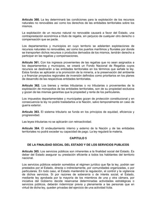 Artículo 360. La ley determinará las condiciones para la explotación de los recursos
naturales no renovables así como los derechos de las entidades territoriales sobre los
mismos.
La explotación de un recurso natural no renovable causará a favor del Estado, una
contraprestación económica a título de regalía, sin perjuicio de cualquier otro derecho o
compensación que se pacte.
Los departamentos y municipios en cuyo territorio se adelanten explotaciones de
recursos naturales no renovables, así como los puertos marítimos y fluviales por donde
se transporten dichos recursos o productos derivados de los mismos, tendrán derecho a
participar en las regalías y compensaciones.
Artículo 361. Con los ingresos provenientes de las regalías que no sean asignados a
los departamentos y municipios, se creará un Fondo Nacional de Regalías cuyos
recursos se destinarán a las entidades territoriales en los términos que señale la ley.
Estos fondos se aplicarán a la promoción de la minería, a la preservación del ambiente
y a financiar proyectos regionales de inversión definidos como prioritarios en los planes
de desarrollo de las respectivas entidades territoriales.
Artículo 362. Los bienes y rentas tributarias o no tributarias o provenientes de la
explotación de monopolios de las entidades territoriales, son de su propiedad exclusiva
y gozan de las mismas garantías que la propiedad y renta de los particulares.
Los impuestos departamentales y municipales gozan de protección constitucional y en
consecuencia la ley no podrá trasladarlos a la Nación, salvo temporalmente en caso de
guerra exterior.
Artículo 363. El sistema tributario se funda en los principios de equidad, eficiencia y
progresividad.
Las leyes tributarias no se aplicarán con retroactividad.
Artículo 364. El endeudamiento interno y externo de la Nación y de las entidades
territoriales no podrá exceder su capacidad de pago. La ley regulará la materia.
CAPITULO 5
DE LA FINALIDAD SOCIAL DEL ESTADO Y DE LOS SERVICIOS PUBLICOS
Artículo 365. Los servicios públicos son inherentes a la finalidad social del Estado. Es
deber del Estado asegurar su prestación eficiente a todos los habitantes del territorio
nacional.
Los servicios públicos estarán sometidos al régimen jurídico que fije la ley, podrán ser
prestados por el Estado, directa o indirectamente, por comunidades organizadas, o por
particulares. En todo caso, el Estado mantendrá la regulación, el control y la vigilancia
de dichos servicios. Si por razones de soberanía o de interés social, el Estado,
mediante ley aprobada por la mayoría de los miembros de una y otra cámara, por
iniciativa del Gobierno decide reservarse determinadas actividades estratégicas o
servicios públicos, deberán indemnizar previa y plenamente a las personas que en
virtud de dicha ley, queden privadas del ejercicio de una actividad lícita.
 