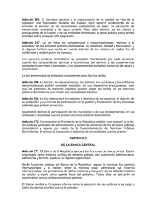 Artículo 366. El bienestar general y el mejoramiento de la calidad de vida de la
población son finalidades sociales del Estado. Será objetivo fundamental de su
actividad la solución de las necesidades insatisfechas de salud, de educación, de
saneamiento ambiental y de agua potable. Para tales efectos, en los planes y
presupuestos de la Nación y de las entidades territoriales, el gasto público social tendrá
prioridad sobre cualquier otra asignación.
Artículo 367. La ley fijará las competencias y responsabilidades relativas a la
prestación de los servicios públicos domiciliarios, su cobertura, calidad y financiación, y
el régimen tarifario que tendrá en cuenta además de los criterios de costos, los de
solidaridad y redistribución de ingresos.
Los servicios públicos domiciliarios se prestarán directamente por cada municipio
cuando las características técnicas y económicas del servicio y las conveniencias
generales lo permitan y aconsejen, y los departamentos cumplirán funciones de apoyo y
coordinación.
La ley determinará las entidades competentes para fijar las tarifas.
Artículo 368. La Nación, los departamentos, los distritos, los municipios y las entidades
descentralizadas podrán conceder subsidios, en sus respectivos presupuestos, para
que las personas de menores ingresos puedan pagar las tarifas de los servicios
públicos domiciliarios que cubran sus necesidades básicas.
Artículo 369. La ley determinará los deberes y derechos de los usuarios, el régimen de
su protección y sus formas de participación en la gestión y fiscalización de las empresas
estatales que presten el servicio.
Igualmente definirá la participación de los municipios o de sus representantes, en las
entidades y empresas que les presten servicios públicos domiciliarios.
Artículo 370. Corresponde al Presidente de la República señalar, con sujeción a la ley,
las políticas generales de administración y control de eficiencia de los servicios públicos
domiciliarios y ejercer por medio de la Superintendencia de Servicios Públicos
Domiciliarios, el control, la inspección y vigilancia de las entidades que los presten.
CAPITULO 6
DE LA BANCA CENTRAL
Artículo 371. El Banco de la República ejercerá las funciones de banca central. Estará
organizado como persona jurídica de derecho público, con autonomía administrativa,
patrimonial y técnica, sujeto a un régimen legal propio.
Serán funciones básicas del Banco de la República: regular la moneda, los cambios
internacionales y el crédito; emitir la moneda legal; administrar las reservas
internacionales; ser prestamista de ultima instancia y banquero de los establecimientos
de crédito; y servir como agente fiscal del gobierno. Todas ellas se ejercerán en
coordinación con la política económica general.
El Banco rendirá al Congreso informe sobre la ejecución de las políticas a su cargo y
sobre los demás asuntos que se le soliciten.
 