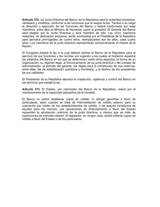 Artículo 372. La Junta Directiva del Banco de la República será la autoridad monetaria,
cambiaria y crediticia, conforme a las funciones que le asigne la ley. Tendrá a su cargo
la dirección y ejecución de las funciones del Banco y estará conformada por siete
miembros, entre ellos el Ministro de Hacienda, quien la presidirá. El Gerente del Banco
será elegido por la Junta Directiva y será miembro de ella. Los cinco miembros
restantes, de dedicación exclusiva, serán nombrados por el Presidente de la República
para períodos prorrogables de cuatro años, reemplazados dos de ellos, cada cuatro
años. Los miembros de la junta directiva representarán exclusivamente el interés de la
Nación.
El Congreso dictará la ley a la cual deberá ceñirse el Banco de la República para el
ejercicio de sus funciones y las normas con sujeción a las cuales el Gobierno expedirá
los estatutos del Banco en los que se determinen, entre otros aspectos, la forma de su
organización, su régimen legal, el funcionamiento de su junta directiva y del consejo de
administración, el período del gerente, las reglas para la constitución de sus reservas,
entre ellas, las de estabilización cambiaria y monetaria, y el destino de los excedentes
de sus utilidades.
El Presidente de la República ejercerá la inspección, vigilancia y control del Banco en
los términos que señale la ley.
Artículo 373. El Estado, por intermedio del Banco de la República, velará por el
mantenimiento de la capacidad adquisitiva de la moneda.
El Banco no podrá establecer cupos de crédito, ni otorgar garantías a favor de
particulares, salvo cuando se trate de intermediación de crédito externo para su
colocación por medio de los establecimientos de crédito, o de apoyos transitorios de
liquidez para los mismos. Las operaciones de financiamiento a favor del Estado
requerirán la aprobación unánime de la junta directiva, a menos que se trate de
operaciones de mercado abierto. El legislador, en ningún caso, podrá ordenar cupos de
crédito a favor del Estado o de los particulares.
 
