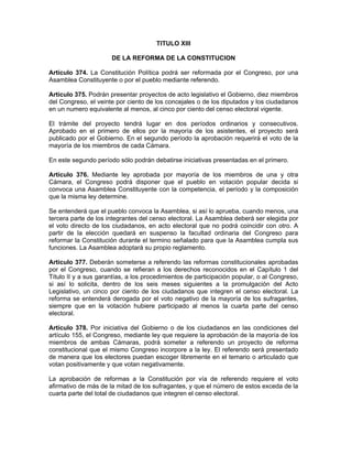 TITULO XIII
DE LA REFORMA DE LA CONSTITUCION
Artículo 374. La Constitución Política podrá ser reformada por el Congreso, por una
Asamblea Constituyente o por el pueblo mediante referendo.
Artículo 375. Podrán presentar proyectos de acto legislativo el Gobierno, diez miembros
del Congreso, el veinte por ciento de los concejales o de los diputados y los ciudadanos
en un numero equivalente al menos, al cinco por ciento del censo electoral vigente.
El trámite del proyecto tendrá lugar en dos períodos ordinarios y consecutivos.
Aprobado en el primero de ellos por la mayoría de los asistentes, el proyecto será
publicado por el Gobierno. En el segundo período la aprobación requerirá el voto de la
mayoría de los miembros de cada Cámara.
En este segundo período sólo podrán debatirse iniciativas presentadas en el primero.
Artículo 376. Mediante ley aprobada por mayoría de los miembros de una y otra
Cámara, el Congreso podrá disponer que el pueblo en votación popular decida si
convoca una Asamblea Constituyente con la competencia, el período y la composición
que la misma ley determine.
Se entenderá que el pueblo convoca la Asamblea, si así lo aprueba, cuando menos, una
tercera parte de los integrantes del censo electoral. La Asamblea deberá ser elegida por
el voto directo de los ciudadanos, en acto electoral que no podrá coincidir con otro. A
partir de la elección quedará en suspenso la facultad ordinaria del Congreso para
reformar la Constitución durante el termino señalado para que la Asamblea cumpla sus
funciones. La Asamblea adoptará su propio reglamento.
Artículo 377. Deberán someterse a referendo las reformas constitucionales aprobadas
por el Congreso, cuando se refieran a los derechos reconocidos en el Capítulo 1 del
Título II y a sus garantías, a los procedimientos de participación popular, o al Congreso,
si así lo solicita, dentro de los seis meses siguientes a la promulgación del Acto
Legislativo, un cinco por ciento de los ciudadanos que integren el censo electoral. La
reforma se entenderá derogada por el voto negativo de la mayoría de los sufragantes,
siempre que en la votación hubiere participado al menos la cuarta parte del censo
electoral.
Artículo 378. Por iniciativa del Gobierno o de los ciudadanos en las condiciones del
artículo 155, el Congreso, mediante ley que requiere la aprobación de la mayoría de los
miembros de ambas Cámaras, podrá someter a referendo un proyecto de reforma
constitucional que el mismo Congreso incorpore a la ley. El referendo será presentado
de manera que los electores puedan escoger libremente en el temario o articulado que
votan positivamente y que votan negativamente.
La aprobación de reformas a la Constitución por vía de referendo requiere el voto
afirmativo de más de la mitad de los sufragantes, y que el número de estos exceda de la
cuarta parte del total de ciudadanos que integren el censo electoral.
 