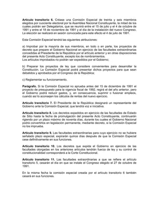 Artículo transitorio 6. Créase una Comisión Especial de treinta y seis miembros
elegidos por cuociente electoral por la Asamblea Nacional Constituyente, la mitad de los
cuales podrán ser Delegatarios, que se reunirá entre el 15 de julio y el 4 de octubre de
1991 y entre el 18 de noviembre de 1991 y el día de la instalación del nuevo Congreso.
La elección se realizará en sesión convocada para este efecto el 4 de julio de 1991.
Esta Comisión Especial tendrá las siguientes atribuciones:
a) Improbar por la mayoría de sus miembros, en todo o en parte, los proyectos de
decreto que prepare el Gobierno Nacional en ejercicio de las facultades extraordinarias
concedidas al Presidente de la República por el artículo anterior y en otras disposiciones
del presente Acto Constituyente, excepto los de nombramientos.
Los artículos improbados no podrán ser expedidos por el Gobierno;
b) Preparar los proyectos de ley que considere convenientes para desarrollar la
Constitución. La Comisión Especial podrá presentar dichos proyectos para que sean
debatidos y aprobados por el Congreso de la República;
c) Reglamentar su funcionamiento.
Parágrafo. Si la Comisión Especial no aprueba antes del 15 de diciembre de 1991 el
proyecto de presupuesto para la vigencia fiscal de 1992, regirá el del año anterior, pero
el Gobierno podrá reducir gastos, y, en consecuencia, suprimir o fusionar empleos,
cuando así lo aconsejen los cálculos de rentas del nuevo ejercicio.
Artículo transitorio 7. El Presidente de la República designará un representante del
Gobierno ante la Comisión Especial, que tendrá voz e iniciativa.
Artículo transitorio 8. Los decretos expedidos en ejercicio de las facultades de Estado
de Sitio hasta la fecha de promulgación del presente Acto Constituyente, continuarán
rigiendo por un plazo máximo de noventa días, durante los cuales el Gobierno Nacional
podrá convertirlos en legislación permanente, mediante decreto, si la Comisión Especial
no los imprueba.
Artículo transitorio 9. Las facultades extraordinarias para cuyo ejercicio no se hubiere
señalado plazo especial, expirarán quince días después de que la Comisión Especial
cese definitivamente en sus funciones.
Artículo transitorio 10. Los decretos que expida el Gobierno en ejercicio de las
facultades otorgadas en los anteriores artículos tendrán fuerza de ley y su control de
constitucionalidad corresponderá a la Corte Constitucional.
Artículo transitorio 11. Las facultades extraordinarias a que se refiere el artículo
transitorio 5, cesarán el día en que se instale el Congreso elegido el 27 de octubre de
1991.
En la misma fecha la comisión especial creada por el artículo transitorio 6 también
cesará en sus funciones.
 