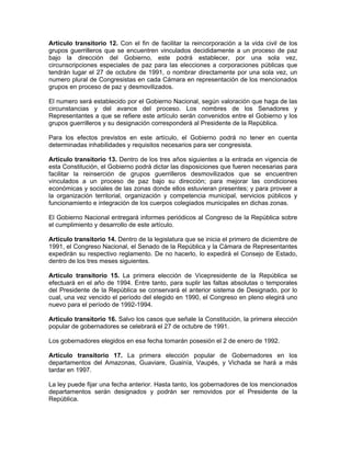 Artículo transitorio 12. Con el fin de facilitar la reincorporación a la vida civil de los
grupos guerrilleros que se encuentren vinculados decididamente a un proceso de paz
bajo la dirección del Gobierno, este podrá establecer, por una sola vez,
circunscripciones especiales de paz para las elecciones a corporaciones públicas que
tendrán lugar el 27 de octubre de 1991, o nombrar directamente por una sola vez, un
numero plural de Congresistas en cada Cámara en representación de los mencionados
grupos en proceso de paz y desmovilizados.
El numero será establecido por el Gobierno Nacional, según valoración que haga de las
circunstancias y del avance del proceso. Los nombres de los Senadores y
Representantes a que se refiere este artículo serán convenidos entre el Gobierno y los
grupos guerrilleros y su designación corresponderá al Presidente de la República.
Para los efectos previstos en este artículo, el Gobierno podrá no tener en cuenta
determinadas inhabilidades y requisitos necesarios para ser congresista.
Artículo transitorio 13. Dentro de los tres años siguientes a la entrada en vigencia de
esta Constitución, el Gobierno podrá dictar las disposiciones que fueren necesarias para
facilitar la reinserción de grupos guerrilleros desmovilizados que se encuentren
vinculados a un proceso de paz bajo su dirección; para mejorar las condiciones
económicas y sociales de las zonas donde ellos estuvieran presentes; y para proveer a
la organización territorial, organización y competencia municipal, servicios públicos y
funcionamiento e integración de los cuerpos colegiados municipales en dichas zonas.
El Gobierno Nacional entregará informes periódicos al Congreso de la República sobre
el cumplimiento y desarrollo de este artículo.
Artículo transitorio 14. Dentro de la legislatura que se inicia el primero de diciembre de
1991, el Congreso Nacional, el Senado de la República y la Cámara de Representantes
expedirán su respectivo reglamento. De no hacerlo, lo expedirá el Consejo de Estado,
dentro de los tres meses siguientes.
Artículo transitorio 15. La primera elección de Vicepresidente de la República se
efectuará en el año de 1994. Entre tanto, para suplir las faltas absolutas o temporales
del Presidente de la República se conservará el anterior sistema de Designado, por lo
cual, una vez vencido el período del elegido en 1990, el Congreso en pleno elegirá uno
nuevo para el período de 1992-1994.
Artículo transitorio 16. Salvo los casos que señale la Constitución, la primera elección
popular de gobernadores se celebrará el 27 de octubre de 1991.
Los gobernadores elegidos en esa fecha tomarán posesión el 2 de enero de 1992.
Artículo transitorio 17. La primera elección popular de Gobernadores en los
departamentos del Amazonas, Guaviare, Guainía, Vaupés, y Vichada se hará a más
tardar en 1997.
La ley puede fijar una fecha anterior. Hasta tanto, los gobernadores de los mencionados
departamentos serán designados y podrán ser removidos por el Presidente de la
República.
 