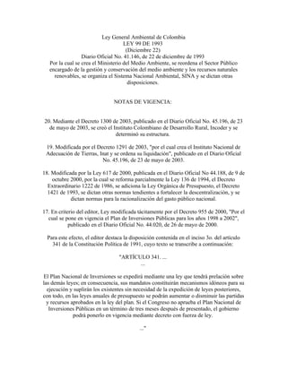 Ley General Ambiental de Colombia
                                     LEY 99 DE 1993
                                      (Diciembre 22)
                  Diario Oficial No. 41.146, de 22 de diciembre de 1993
   Por la cual se crea el Ministerio del Medio Ambiente, se reordena el Sector Público
   encargado de la gestión y conservación del medio ambiente y los recursos naturales
     renovables, se organiza el Sistema Nacional Ambiental, SINA y se dictan otras
                                       disposiciones.


                                 NOTAS DE VIGENCIA:


20. Mediante el Decreto 1300 de 2003, publicado en el Diario Oficial No. 45.196, de 23
  de mayo de 2003, se creó el Instituto Colombiano de Desarrollo Rural, Incoder y se
                               determinó su estructura.

 19. Modificada por el Decreto 1291 de 2003, "por el cual crea el Instituto Nacional de
 Adecuación de Tierras, Inat y se ordena su liquidación", publicado en el Diario Oficial
                         No. 45.196, de 23 de mayo de 2003.

18. Modificada por la Ley 617 de 2000, publicada en el Diario Oficial No 44.188, de 9 de
    octubre 2000, por la cual se reforma parcialmente la Ley 136 de 1994, el Decreto
  Extraordinario 1222 de 1986, se adiciona la Ley Orgánica de Presupuesto, el Decreto
  1421 de 1993, se dictan otras normas tendientes a fortalecer la descentralización, y se
            dictan normas para la racionalización del gasto público nacional.

17. En criterio del editor, Ley modificada tácitamente por el Decreto 955 de 2000, "Por el
  cual se pone en vigencia el Plan de Inversiones Públicas para los años 1998 a 2002",
            publicado en el Diario Oficial No. 44.020, de 26 de mayo de 2000.

  Para este efecto, el editor destaca la disposición contenida en el inciso 3o. del artículo
    341 de la Constitución Política de 1991, cuyo texto se transcribe a continuación:

                                   "ARTÍCULO 341. ...
                                          ...

El Plan Nacional de Inversiones se expedirá mediante una ley que tendrá prelación sobre
las demás leyes; en consecuencia, sus mandatos constituirán mecanismos idóneos para su
  ejecución y suplirán los existentes sin necesidad de la expedición de leyes posteriores,
con todo, en las leyes anuales de presupuesto se podrán aumentar o disminuir las partidas
  y recursos aprobados en la ley del plan. Si el Congreso no aprueba el Plan Nacional de
   Inversiones Públicas en un término de tres meses después de presentado, el gobierno
              podrá ponerlo en vigencia mediante decreto con fuerza de ley.

                                             ..."
 