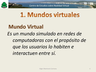 Es un mundo simulado en redes de computadoras con el propósito de que los usuarios lo habiten e interactuen entre sí. Mundo Virtual Edgar Altamirano Carmona 