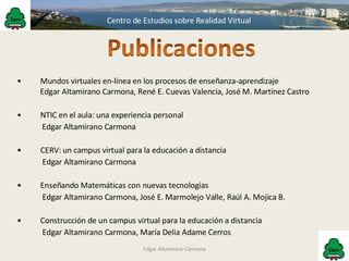 Edgar Altamirano Carmona Mundos virtuales en-línea en los procesos de enseñanza-aprendizaje Edgar Altamirano Carmona, René E. Cuevas Valencia, José M. Martínez Castro NTIC en el aula: una experiencia personal  Edgar Altamirano Carmona CERV: un campus virtual para la educación a distancia   Edgar Altamirano Carmona Enseñando Matemáticas con nuevas tecnologías   Edgar Altamirano Carmona, José E. Marmolejo Valle, Raúl A. Mojica B. Construcción de un campus virtual para la educación a distancia   Edgar Altamirano Carmona, María Delia Adame Cerros 