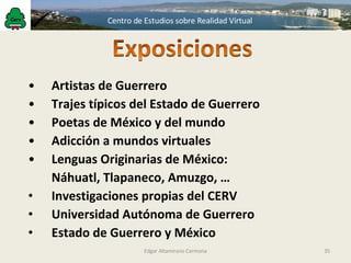 Edgar Altamirano Carmona Artistas de Guerrero Trajes típicos del Estado de Guerrero Poetas de México y del mundo Adicción a mundos virtuales Lenguas Originarias de México: Náhuatl, Tlapaneco, Amuzgo, … Investigaciones propias del CERV Universidad Autónoma de Guerrero Estado de Guerrero y México 