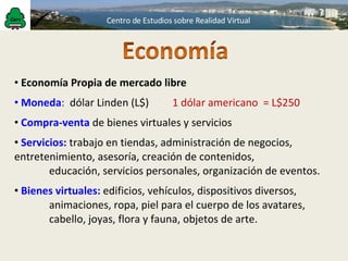 Economía Propia de mercado libre Moneda :  dólar Linden (L$)  1 dólar americano  = L$250 Compra-venta  de bienes virtuales y servicios Servicios:  trabajo en tiendas, administración de negocios,  entretenimiento, asesoría, creación de contenidos, educación, servicios personales, organización de eventos. Bienes virtuales:   edificios, vehículos, dispositivos diversos,  animaciones, ropa, piel para el cuerpo de los avatares,  cabello, joyas, flora y fauna, objetos de arte. 