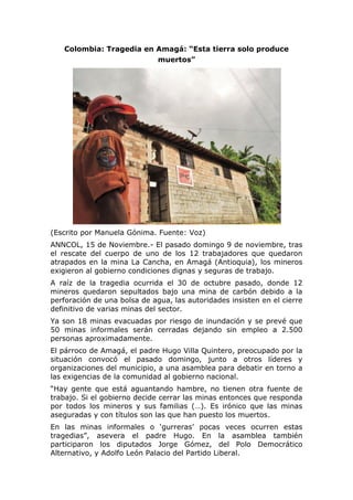 Colombia: Tragedia en Amagá: “Esta tierra solo produce
muertos”
(Escrito por Manuela Gónima. Fuente: Voz)
ANNCOL, 15 de Noviembre.- El pasado domingo 9 de noviembre, tras
el rescate del cuerpo de uno de los 12 trabajadores que quedaron
atrapados en la mina La Cancha, en Amagá (Antioquia), los mineros
exigieron al gobierno condiciones dignas y seguras de trabajo.
A raíz de la tragedia ocurrida el 30 de octubre pasado, donde 12
mineros quedaron sepultados bajo una mina de carbón debido a la
perforación de una bolsa de agua, las autoridades insisten en el cierre
definitivo de varias minas del sector.
Ya son 18 minas evacuadas por riesgo de inundación y se prevé que
50 minas informales serán cerradas dejando sin empleo a 2.500
personas aproximadamente.
El párroco de Amagá, el padre Hugo Villa Quintero, preocupado por la
situación convocó el pasado domingo, junto a otros líderes y
organizaciones del municipio, a una asamblea para debatir en torno a
las exigencias de la comunidad al gobierno nacional.
“Hay gente que está aguantando hambre, no tienen otra fuente de
trabajo. Si el gobierno decide cerrar las minas entonces que responda
por todos los mineros y sus familias (…). Es irónico que las minas
aseguradas y con títulos son las que han puesto los muertos.
En las minas informales o ‘gurreras’ pocas veces ocurren estas
tragedias”, asevera el padre Hugo. En la asamblea también
participaron los diputados Jorge Gómez, del Polo Democrático
Alternativo, y Adolfo León Palacio del Partido Liberal.
 