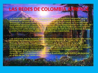 LAS REDES DE COLOMBIA APRENDELa consolidación de las redes de aprendizaje es una condición necesaria para la dinámica del proceso de mejoramiento de la calidad del sistema educativo. La tecnología y en particular el Internet se constituyen en un medio no solo eficiente sino el más apropiado para lograr este objetivo.  Este fortalecimiento de las redes se basa entonces en la creación de la infraestructura y de los medios de comunicación e información junto con los espacios o esquemas de red donde los diversos actores puedan interrelacionarse, producir innovaciones y capacitarse.   Los esfuerzos que ha hecho el Ministerio de Educación Nacional (en conjunto con el Ministerio de Comunicaciones), específicamente desde el Programa de Uso de Nuevas Tecnologías, nos permiten reconocer que en Colombia se han hecho avances importantes en materia de apropiación de las Tics por el sector educativo. Estos avances están representados principalmente en acciones como  la ampliación de la infraestructura nacional en términos de número de computadores y de conectividad, el Portal Educativo Nacional Colombia Aprende, (www.colombiaaprende.edu.co) y la estrategia de formación de docentes en el uso de las Tics, entre otras.  
