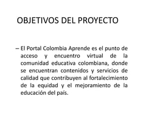 OBJETIVOS DEL PROYECTOEl Portal Colombia Aprende es el punto de acceso y encuentro virtual de la comunidad educativa colombiana, donde se encuentran contenidos y servicios de calidad que contribuyen al fortalecimiento de la equidad y el mejoramiento de la educación del país. 