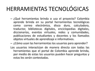 HERRAMIENTAS TECNOLÓGICAS¿Qué herramientas brinda o usa el proyecto? Colombia aprende brinda en su portal herramientas tecnológicas como correo electrónico, disco duro, calculadora, traductor, bibliotecas digitales, enciclopedias digitales, diccionarios, eventos virtuales, redes y comunidades, publicaciones de estudiantes y docentes y los llamados objetos virtuales de aprendizaje e informativos.¿Cómo usan las herramientas los usuarios para aprender? Los usuarios interactúan de manera directa con todas las herramientas que el portal de Colombia aprende brinda, por medio de estas los usuarios pueden hacer preguntas y estas les serán contestadas.